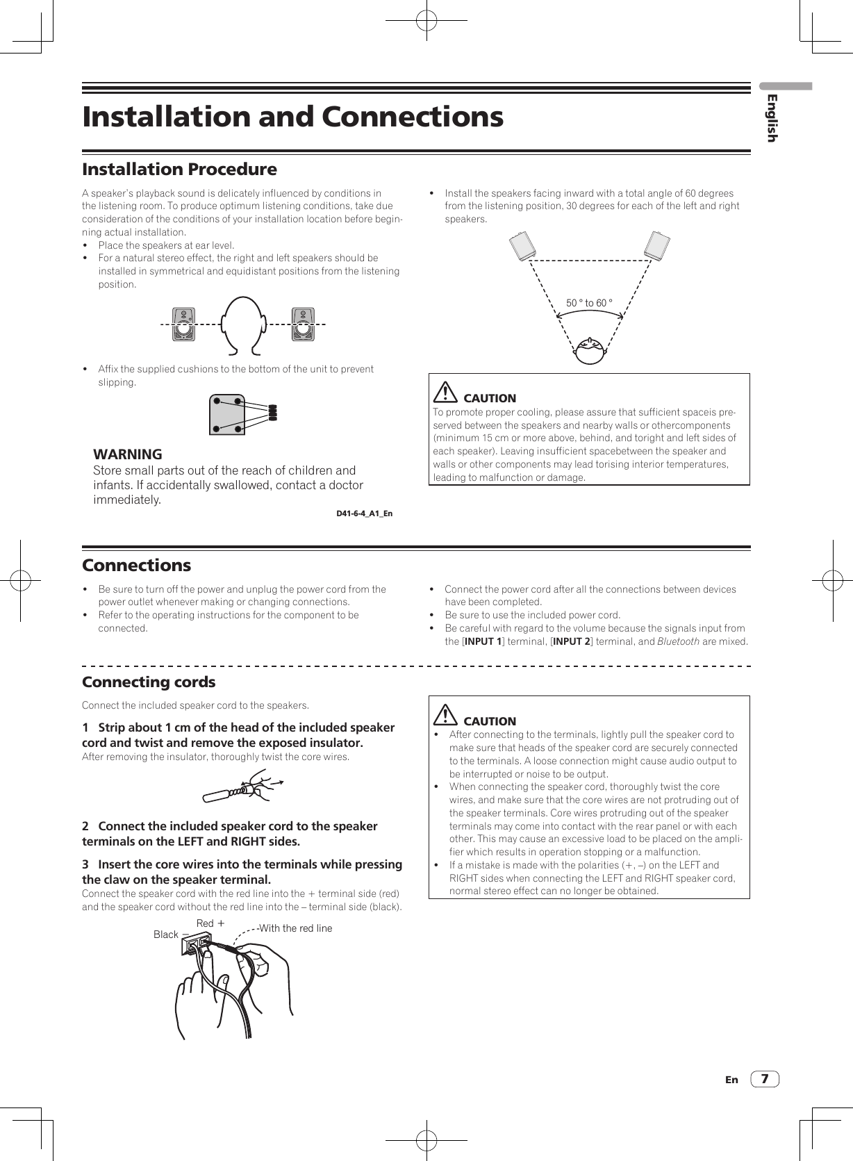 En 7Installation and ConnectionsInstallation ProcedureA speaker’s playback sound is delicately influenced by conditions in the listening room. To produce optimum listening conditions, take due consideration of the conditions of your installation location before begin-ning actual installation.!  Place the speakers at ear level.!  For a natural stereo effect, the right and left speakers should be installed in symmetrical and equidistant positions from the listening position.!  Affix the supplied cushions to the bottom of the unit to prevent slipping.WARNINGStore small parts out of the reach of children and infants. If accidentally swallowed, contact a doctor immediately.D41-6-4_A1_En!  Install the speakers facing inward with a total angle of 60 degrees from the listening position, 30 degrees for each of the left and right speakers.50 ° to 60 °  CAUTIONTo promote proper cooling, please assure that sufficient spaceis pre-served between the speakers and nearby walls or othercomponents (minimum 15 cm or more above, behind, and toright and left sides of each speaker). Leaving insufficient spacebetween the speaker and walls or other components may lead torising interior temperatures, leading to malfunction or damage.Connections!  Be sure to turn off the power and unplug the power cord from the power outlet whenever making or changing connections.!  Refer to the operating instructions for the component to be connected.!  Connect the power cord after all the connections between devices have been completed.!  Be sure to use the included power cord.!  Be careful with regard to the volume because the signals input from the [INPUT 1] terminal, [INPUT 2] terminal, and Bluetooth are mixed.Connecting cordsConnect the included speaker cord to the speakers.1  Strip about 1 cm of the head of the included speaker cord and twist and remove the exposed insulator.After removing the insulator, thoroughly twist the core wires.2  Connect the included speaker cord to the speaker terminals on the LEFT and RIGHT sides.3  Insert the core wires into the terminals while pressing the claw on the speaker terminal.Connect the speaker cord with the red line into the + terminal side (red) and the speaker cord without the red line into the – terminal side (black).Red ＋Black −With the red line  CAUTION!  After connecting to the terminals, lightly pull the speaker cord to make sure that heads of the speaker cord are securely connected to the terminals. A loose connection might cause audio output to be interrupted or noise to be output.!  When connecting the speaker cord, thoroughly twist the core wires, and make sure that the core wires are not protruding out of the speaker terminals. Core wires protruding out of the speaker terminals may come into contact with the rear panel or with each other. This may cause an excessive load to be placed on the ampli-fier which results in operation stopping or a malfunction.!  If a mistake is made with the polarities (+, –) on the LEFT and RIGHT sides when connecting the LEFT and RIGHT speaker cord, normal stereo effect can no longer be obtained.English