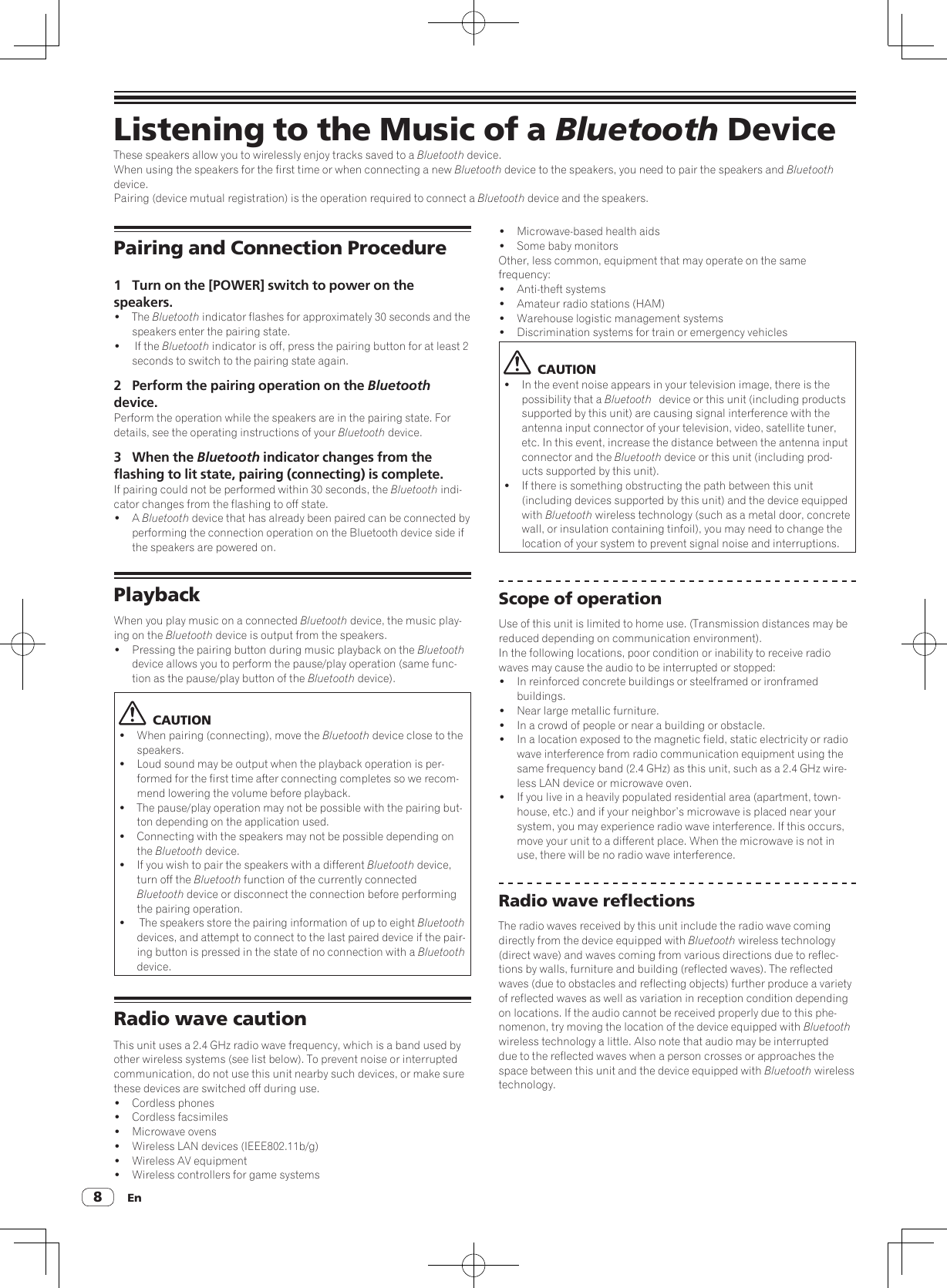 En8Listening to the Music of a Bluetooth DeviceThese speakers allow you to wirelessly enjoy tracks saved to a Bluetooth device.When using the speakers for the first time or when connecting a new Bluetooth device to the speakers, you need to pair the speakers and Bluetooth device.Pairing (device mutual registration) is the operation required to connect a Bluetooth device and the speakers.!  Microwave-based health aids!  Some baby monitorsOther, less common, equipment that may operate on the same frequency:!  Anti-theft systems!  Amateur radio stations (HAM)!  Warehouse logistic management systems!  Discrimination systems for train or emergency vehicles  CAUTION!  In the event noise appears in your television image, there is the possibility that a Bluetooth    device or this unit (including products supported by this unit) are causing signal interference with the antenna input connector of your television, video, satellite tuner, etc. In this event, increase the distance between the antenna input connector and the Bluetooth device or this unit (including prod-ucts supported by this unit).!  If there is something obstructing the path between this unit (including devices supported by this unit) and the device equipped with Bluetooth wireless technology (such as a metal door, concrete wall, or insulation containing tinfoil), you may need to change the location of your system to prevent signal noise and interruptions.Scope of operationUse of this unit is limited to home use. (Transmission distances may be reduced depending on communication environment).In the following locations, poor condition or inability to receive radio waves may cause the audio to be interrupted or stopped:!  In reinforced concrete buildings or steelframed or ironframed buildings.!  Near large metallic furniture.!  In a crowd of people or near a building or obstacle.!  In a location exposed to the magnetic field, static electricity or radio wave interference from radio communication equipment using the same frequency band (2.4 GHz) as this unit, such as a 2.4 GHz wire-less LAN device or microwave oven.!  If you live in a heavily populated residential area (apartment, town-house, etc.) and if your neighbor’s microwave is placed near your system, you may experience radio wave interference. If this occurs, move your unit to a different place. When the microwave is not in use, there will be no radio wave interference.Radio wave reflectionsThe radio waves received by this unit include the radio wave coming directly from the device equipped with Bluetooth wireless technology (direct wave) and waves coming from various directions due to reflec-tions by walls, furniture and building (reflected waves). The reflected waves (due to obstacles and reflecting objects) further produce a variety of reflected waves as well as variation in reception condition depending on locations. If the audio cannot be received properly due to this phe-nomenon, try moving the location of the device equipped with Bluetooth wireless technology a little. Also note that audio may be interrupted due to the reflected waves when a person crosses or approaches the space between this unit and the device equipped with Bluetooth wireless technology.Pairing and Connection Procedure1  Turn on the [POWER] switch to power on the speakers.! The Bluetooth indicator flashes for approximately 30 seconds and the speakers enter the pairing state.!   If the Bluetooth indicator is off, press the pairing button for at least 2 seconds to switch to the pairing state again.2  Perform the pairing operation on the Bluetooth device.Perform the operation while the speakers are in the pairing state. For details, see the operating instructions of your Bluetooth device.3  When the Bluetooth indicator changes from the flashing to lit state, pairing (connecting) is complete.If pairing could not be performed within 30 seconds, the Bluetooth indi-cator changes from the flashing to off state.! A Bluetooth device that has already been paired can be connected by performing the connection operation on the Bluetooth device side if the speakers are powered on.PlaybackWhen you play music on a connected Bluetooth device, the music play-ing on the Bluetooth device is output from the speakers.!  Pressing the pairing button during music playback on the Bluetooth device allows you to perform the pause/play operation (same func-tion as the pause/play button of the Bluetooth device).  CAUTION!  When pairing (connecting), move the Bluetooth device close to the speakers.!  Loud sound may be output when the playback operation is per-formed for the first time after connecting completes so we recom-mend lowering the volume before playback.!  The pause/play operation may not be possible with the pairing but-ton depending on the application used.!  Connecting with the speakers may not be possible depending on the Bluetooth device.!  If you wish to pair the speakers with a different Bluetooth device, turn off the Bluetooth function of the currently connected Bluetooth device or disconnect the connection before performing the pairing operation.!   The speakers store the pairing information of up to eight Bluetooth devices, and attempt to connect to the last paired device if the pair-ing button is pressed in the state of no connection with a Bluetooth device.Radio wave cautionRadio wave cautionThis unit uses a 2.4 GHz radio wave frequency, which is a band used by other wireless systems (see list below). To prevent noise or interrupted communication, do not use this unit nearby such devices, or make sure these devices are switched off during use.!  Cordless phones!  Cordless facsimiles!  Microwave ovens!  Wireless LAN devices (IEEE802.11b/g)!  Wireless AV equipment!  Wireless controllers for game systems