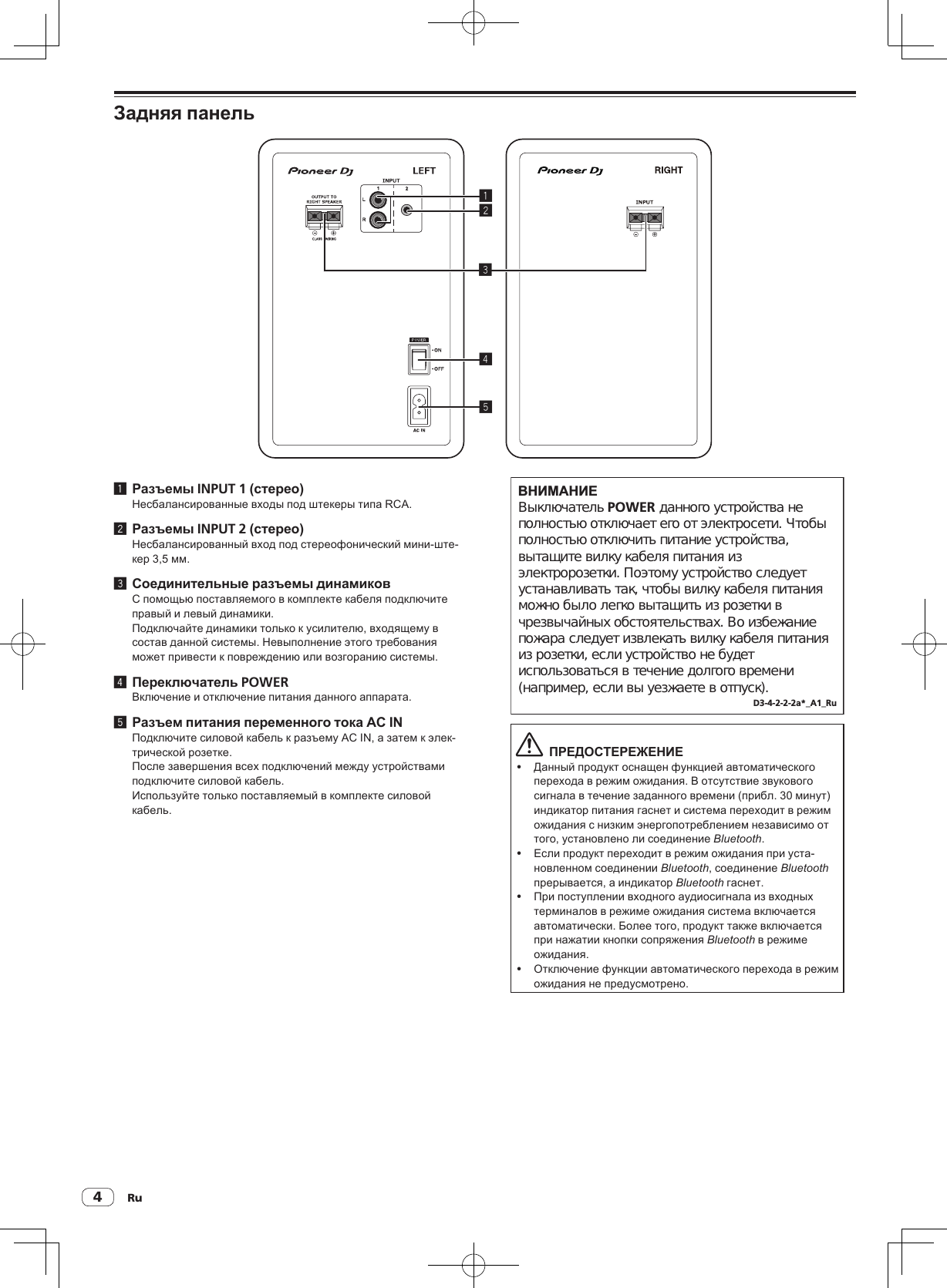 Ru4Задняя панель245131 Разъемы INPUT 1 (стерео)Несбалансированные входы под штекеры типа RCA.2 Разъемы INPUT 2 (стерео)Несбалансированный вход под стереофонический мини-ште-кер 3,5 мм.3 Соединительные разъемы динамиковС помощью поставляемого в комплекте кабеля подключите правый и левый динамики.Подключайте динамики только к усилителю, входящему в состав данной системы. Невыполнение этого требования может привести к повреждению или возгоранию системы.4 Переключатель POWERВключение и отключение питания данного аппарата.5 Разъем питания переменного тока AC INПодключите силовой кабель к разъему AC IN, а затем к элек-трической розетке.После завершения всех подключений между устройствами подключите силовой кабель.Используйте только поставляемый в комплекте силовой кабель.ВНИМАНИЕВыключатель POWER данного устройства не полностью отключает его от электросети. Чтобы полностью отключить питание устройства, вытащите вилку кабеля питания из электророзетки. Поэтому устройство следует устанавливать так, чтобы вилку кабеля питания можно было легко вытащить из розетки в чрезвычайных обстоятельствах. Во избежание пожара следует извлекать вилку кабеля питания из розетки, если устройство не будет использоваться в течение долгого времени (например, если вы уезжаете в отпуск).D3-4-2-2-2a*_A1_Ru  ПРЕДОСТЕРЕЖЕНИЕ! Данный продукт оснащен функцией автоматического перехода в режим ожидания. В отсутствие звукового сигнала в течение заданного времени (прибл. 30 минут) индикатор питания гаснет и система переходит в режим ожидания с низким энергопотреблением независимо от того, установлено ли соединение Bluetooth.! Если продукт переходит в режим ожидания при уста-новленном соединении Bluetooth, соединение Bluetooth прерывается, а индикатор Bluetooth гаснет.! При поступлении входного аудиосигнала из входных терминалов в режиме ожидания система включается автоматически. Более того, продукт также включается при нажатии кнопки сопряжения Bluetooth в режиме ожидания.! Отключение функции автоматического перехода в режим ожидания не предусмотрено.