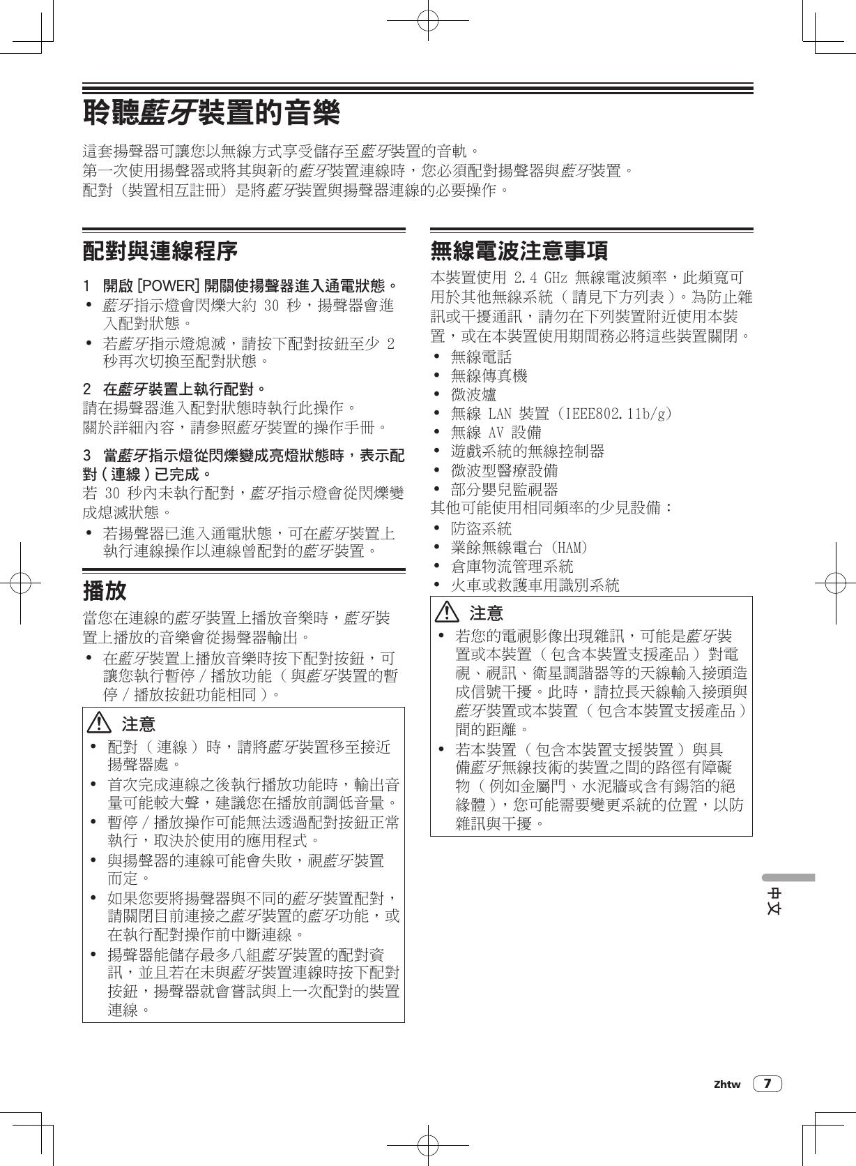 Zhtw 7中文聆聽藍牙裝置的音樂這套揚聲器可讓您以無線方式享受儲存至藍牙裝置的音軌。第一次使用揚聲器或將其與新的藍牙裝置連線時，您必須配對揚聲器與藍牙裝置。配對 (裝置相互註冊) 是將藍牙裝置與揚聲器連線的必要操作。配對與連線程序1  開啟 [POWER] 開關使揚聲器進入通電狀態。!藍牙指示燈會閃爍大約 30 秒，揚聲器會進入配對狀態。! 若藍牙指示燈熄滅，請按下配對按鈕至少 2 秒再次切換至配對狀態。2  在藍牙裝置上執行配對。請在揚聲器進入配對狀態時執行此操作。關於詳細內容，請參照藍牙裝置的操作手冊。3  當藍牙指示燈從閃爍變成亮燈狀態時，表示配對 ( 連線 ) 已完成。若 30 秒內未執行配對，藍牙指示燈會從閃爍變成熄滅狀態。! 若揚聲器已進入通電狀態，可在藍牙裝置上執行連線操作以連線曾配對的藍牙裝置。播放當您在連線的藍牙裝置上播放音樂時，藍牙裝置上播放的音樂會從揚聲器輸出。! 在藍牙裝置上播放音樂時按下配對按鈕，可讓您執行暫停 / 播放功能 ( 與藍牙裝置的暫停 / 播放按鈕功能相同 )。  注意! 配對 ( 連線 ) 時，請將藍牙裝置移至接近揚聲器處。! 首次完成連線之後執行播放功能時，輸出音量可能較大聲，建議您在播放前調低音量。! 暫停 / 播放操作可能無法透過配對按鈕正常執行，取決於使用的應用程式。! 與揚聲器的連線可能會失敗，視藍牙裝置而定。! 如果您要將揚聲器與不同的藍牙裝置配對，請關閉目前連接之藍牙裝置的藍牙功能，或在執行配對操作前中斷連線。! 揚聲器能儲存最多八組藍牙裝置的配對資訊，並且若在未與藍牙裝置連線時按下配對按鈕，揚聲器就會嘗試與上一次配對的裝置連線。無線電波注意事項本裝置使用 2.4 GHz 無線電波頻率，此頻寬可用於其他無線系統 ( 請見下方列表 )。為防止雜訊或干擾通訊，請勿在下列裝置附近使用本裝置，或在本裝置使用期間務必將這些裝置關閉。! 無線電話! 無線傳真機! 微波爐! 無線 LAN 裝置 (IEEE802.11b/g)! 無線 AV 設備! 遊戲系統的無線控制器! 微波型醫療設備! 部分嬰兒監視器其他可能使用相同頻率的少見設備：! 防盜系統! 業餘無線電台 (HAM)! 倉庫物流管理系統! 火車或救護車用識別系統  注意! 若您的電視影像出現雜訊，可能是藍牙裝置或本裝置 ( 包含本裝置支援產品 ) 對電視、視訊、衛星調諧器等的天線輸入接頭造成信號干擾。此時，請拉長天線輸入接頭與藍牙裝置或本裝置 ( 包含本裝置支援產品 ) 間的距離。! 若本裝置 ( 包含本裝置支援裝置 ) 與具備藍牙無線技術的裝置之間的路徑有障礙物 ( 例如金屬門、水泥牆或含有錫箔的絕緣體 )，您可能需要變更系統的位置，以防雜訊與干擾。