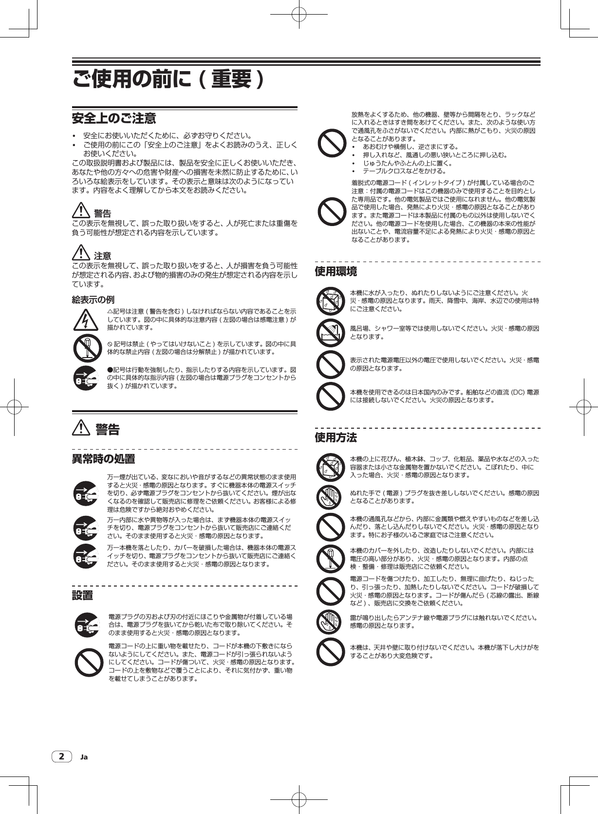 Ja2ご使用の前に ( 重要 )安全上のご注意! 安全にお使いいただくために、必ずお守りください。! ご使用の前にこの「安全上のご注意」をよくお読みのうえ、正しくお使いください。この取扱説明書および製品には、製品を安全に正しくお使いいただき、あなたや他の方々への危害や財産への損害を未然に防止するために、いろいろな絵表示をしています。その表示と意味は次のようになっています。内容をよく理解してから本文をお読みください。警告この表示を無視して、誤った取り扱いをすると、人が死亡または重傷を負う可能性が想定される内容を示しています。注意この表示を無視して、誤った取り扱いをすると、人が損害を負う可能性が想定される内容、および物的損害のみの発生が想定される内容を示しています。絵表示の例△記号は注意( 警告を含む )しなければならない内容であることを示しています。図の中に具体的な注意内容( 左図の場合は感電注意 )が描かれています。9記号は禁止( やってはいけないこと )を示しています。図の中に具体的な禁止内容( 左図の場合は分解禁止 )が描かれています。●記号は行動を強制したり、指示したりする内容を示しています。図の中に具体的な指示内容( 左図の場合は電源プラグをコンセントから抜く )が描かれています。警告異常時の処置万一煙が出ている、変なにおいや音がするなどの異常状態のまま使用すると火災・感電の原因となります。すぐに機器本体の電源スイッチを切り、必ず電源プラグをコンセントから抜いてください。煙が出なくなるのを確認して販売店に修理をご依頼ください。お客様による修理は危険ですから絶対おやめください。万一内部に水や異物等が入った場合は、まず機器本体の電源スイッチを切り、電源プラグをコンセントから抜いて販売店にご連絡ください。そのまま使用すると火災・感電の原因となります。万一本機を落としたり、カバーを破損した場合は、機器本体の電源スイッチを切り、電源プラグをコンセントから抜いて販売店にご連絡ください。そのまま使用すると火災・感電の原因となります。設置電源プラグの刃および刃の付近にほこりや金属物が付着している場合は、電源プラグを抜いてから乾いた布で取り除いてください。そのまま使用すると火災・感電の原因となります。電源コードの上に重い物を載せたり、コードが本機の下敷きにならないようにしてください。また、電源コードが引っ張られないようにしてください。コードが傷ついて、火災・感電の原因となります。コードの上を敷物などで覆うことにより、それに気付かず、重い物を載せてしまうことがあります。放熱をよくするため、他の機器、壁等から間隔をとり、ラックなどに入れるときはすき間をあけてください。また、次のような使い方で通風孔をふさがないでください。内部に熱がこもり、火災の原因となることがあります。! あおむけや横倒し、逆さまにする。! 押し入れなど、風通しの悪い狭いところに押し込む。! じゅうたんやふとんの上に置く。! テーブルクロスなどをかける。着脱式の電源コード( インレットタイプ )が付属している場合のご注意：付属の電源コードはこの機器のみで使用することを目的とした専用品です。他の電気製品ではご使用になれません。他の電気製品で使用した場合、発熱により火災・感電の原因となることがあります。また電源コードは本製品に付属のもの以外は使用しないでください。他の電源コードを使用した場合、この機器の本来の性能が出ないことや、電流容量不足による発熱により火災・感電の原因となることがあります。使用環境本機に水が入ったり、ぬれたりしないようにご注意ください。火災・感電の原因となります。雨天、降雪中、海岸、水辺での使用は特にご注意ください。風呂場、シャワー室等では使用しないでください。火災・感電の原因となります。表示された電源電圧以外の電圧で使用しないでください。火災・感電の原因となります。本機を使用できるのは日本国内のみです。船舶などの直流(DC)電源には接続しないでください。火災の原因となります。使用方法本機の上に花びん、植木鉢、コップ、化粧品、薬品や水などの入った容器または小さな金属物を置かないでください。こぼれたり、中に入った場合、火災・感電の原因となります。ぬれた手で( 電源 )プラグを抜き差ししないでください。感電の原因となることがあります。本機の通風孔などから、内部に金属類や燃えやすいものなどを差し込んだり、落とし込んだりしないでください。火災・感電の原因となります。特にお子様のいるご家庭ではご注意ください。本機のカバーを外したり、改造したりしないでください。内部には電圧の高い部分があり、火災・感電の原因となります。内部の点検・整備・修理は販売店にご依頼ください。電源コードを傷つけたり、加工したり、無理に曲げたり、ねじったり、引っ張ったり、加熱したりしないでください。コードが破損して火災・感電の原因となります。コードが傷んだら( 芯線の露出、断線など )、販売店に交換をご依頼ください。雷が鳴り出したらアンテナ線や電源プラグには触れないでください。感電の原因となります。本機は、天井や壁に取り付けないでください。本機が落下し大けがをすることがあり大変危険です。