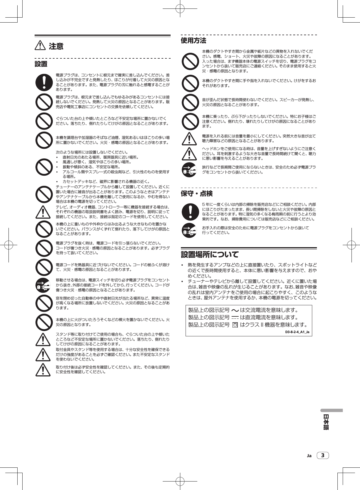 Ja 3注意設置電源プラグは、コンセントに根元まで確実に差し込んでください。差し込みが不完全ですと発熱したり、ほこりが付着して火災の原因となることがあります。また、電源プラグの刃に触れると感電することがあります。電源プラグは、根元まで差し込んでもゆるみがあるコンセントには接続しないでください。発熱して火災の原因となることがあります。販売店や電気工事店にコンセントの交換を依頼してください。ぐらついた台の上や傾いたところなど不安定な場所に置かないでください。落ちたり、倒れたりしてけがの原因となることがあります。本機を調理台や加湿器のそばなど油煙、湿気あるいはほこりの多い場所に置かないでください。火災・感電の原因となることがあります。次のような場所には設置しないでください。! 直射日光のあたる場所、暖房器具に近い場所。! 風通しが悪く、湿気やほこりの多い場所。! 振動や傾斜のある、不安定な場所。! アルコール類やスプレー式の殺虫剤など、引火性のものを使用する場所。! カセットデッキなど、磁界に影響される機器の近く。チューナーのアンテナケーブルから離して設置してください。近くに置いた場合に雑音が出ることがあります。このようなときはアンテナやアンテナケーブルから本機を離してご使用になるか、やむを得ない場合は本機の電源を切ってください。テレビ、オーディオ機器、コントローラー等に機器を接続する場合は、それぞれの機器の取扱説明書をよく読み、電源を切り、説明に従って接続してください。また、接続は指定のコードを使用してください。本機の上に重いものや外枠からはみ出るような大きなものを置かないでください。バランスがくずれて倒れたり、落下してけがの原因となることがあります。電源プラグを抜く時は、電源コードを引っ張らないでください。コードが傷つき火災・感電の原因となることがあります。必ずプラグを持って抜いてください。電源コードを熱器具に近づけないでください。コードの被ふくが溶けて、火災・感電の原因となることがあります。移動させる場合は、電源スイッチを切り必ず電源プラグをコンセントから抜き、外部の接続コードを外してから、行ってください。コードが傷つき火災・感電の原因となることがあります。窓を閉め切った自動車の中や直射日光が当たる場所など、異常に温度が高くなる場所に放置しないでください。火災の原因となることがあります。本機の上に火がついたろうそくなどの裸火を置かないでください。火災の原因となります。スタンド等に取り付けてご使用の場合も、ぐらついた台の上や傾いたところなど不安定な場所に置かないでください。落ちたり、倒れたりしてけがの原因になることがあります。取付金具やスタンド等を使用する場合は、十分な安全性を確保できるだけの強度があることを必ずご確認ください。また不安定なスタンドを使わないでください。取り付け後は必ず安全性を確認してください。また、その後も定期的に安全性を確認してください。使用方法本機のダクトやすき間から金属や紙片などの異物を入れないでください。感電、ショート、火災や故障の原因になることがあります。入った場合は、まず機器本体の電源スイッチを切り、電源プラグをコンセントから抜いて販売店にご連絡ください。そのまま使用すると火災・感電の原因となります。本機のダクトやすき間に手や指を入れないでください。けがをするおそれがあります。音が歪んだ状態で長時間使わないでください。スピーカーが発熱し、火災の原因となることがあります。本機に乗ったり、ぶら下がったりしないでください。特にお子様はご注意ください。倒れたり、壊れたりしてけがの原因になることがあります。電源を入れる前には音量を最小にしてください。突然大きな音が出て聴力障害などの原因となることがあります。ヘッドホンをご使用になる時は、音量を上げすぎないようにご注意ください。耳を刺激するような大きな音量で長時間続けて聞くと、聴力に悪い影響を与えることがあります。旅行などで長期間ご使用にならないときは、安全のため必ず電源プラグをコンセントから抜いてください。保守・点検5 年に一度くらいは内部の掃除を販売店などにご相談ください。内部にほこりがたまったまま、長い間掃除をしないと火災や故障の原因となることがあります。特に湿気の多くなる梅雨期の前に行うとより効果的です。なお、掃除費用については販売店などにご相談ください。お手入れの際は安全のために電源プラグをコンセントから抜いて行ってください。設置場所について! 熱を発生するアンプなどの上に直接置いたり、スポットライトなどの近くで長時間使用すると、本体に悪い影響を与えますので、おやめください。! チューナーやテレビから離して設置してください。近くに置いた場合は、雑音や映像の乱れが生じることがあります。なお、雑音や映像の乱れは室内アンテナをご使用の場合に起こりやすく、このようなときは、屋外アンテナを使用するか、本機の電源を切ってください。製品上の図示記号  は交流電流を意味します。製品上の図示記号  は直流電流を意味します。製品上の図示記号  はクラス II 機器を意味します。D3-8-2-4_A1_Ja日本語