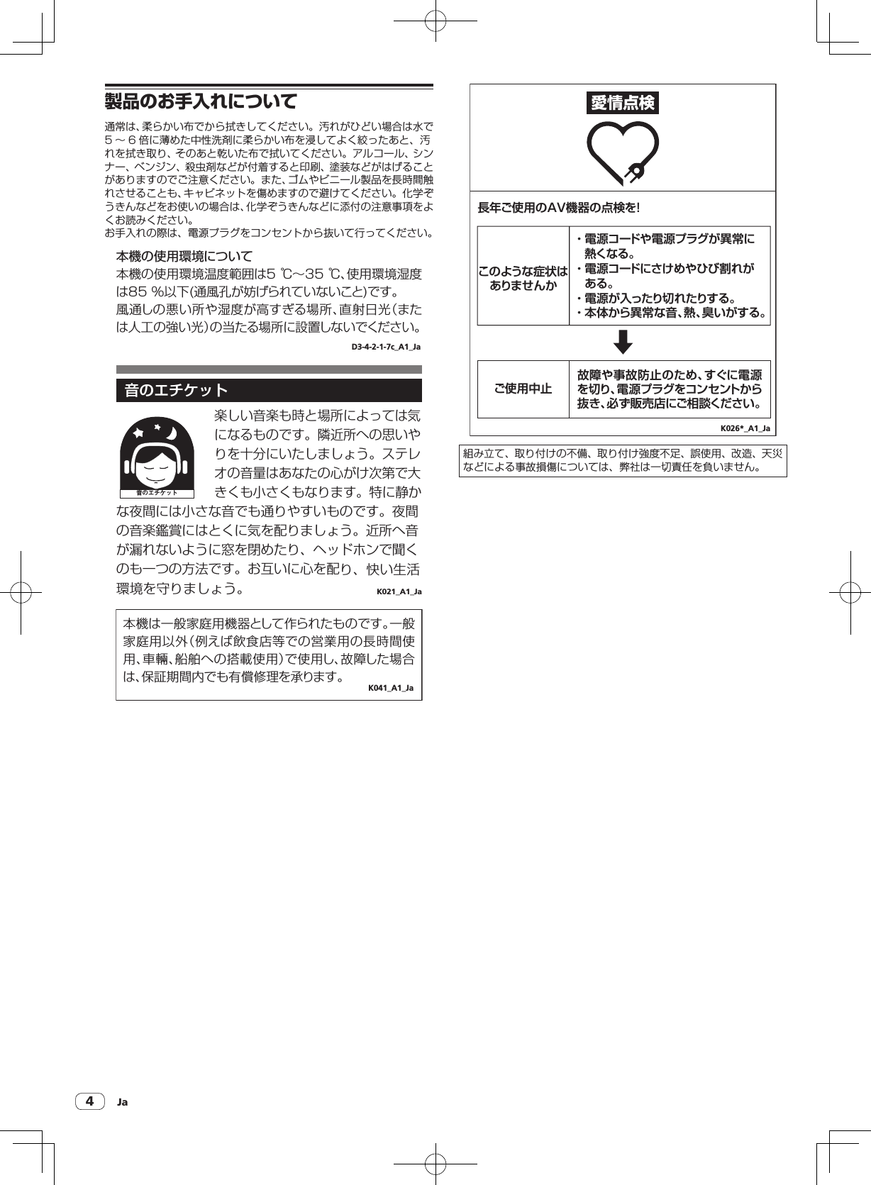 Ja4製品のお手入れについて通常は、柔らかい布でから拭きしてください。汚れがひどい場合は水で5 〜 6 倍に薄めた中性洗剤に柔らかい布を浸してよく絞ったあと、汚れを拭き取り、そのあと乾いた布で拭いてください。アルコール、シンナー、ベンジン、殺虫剤などが付着すると印刷、塗装などがはげることがありますのでご注意ください。また、ゴムやビニール製品を長時間触れさせることも、キャビネットを傷めますので避けてください。化学ぞうきんなどをお使いの場合は、化学ぞうきんなどに添付の注意事項をよくお読みください。お手入れの際は、電源プラグをコンセントから抜いて行ってください。本機の使用環境について本機の使用環境温度範囲は5 ℃∼35 ℃、使用環境湿度は85 %以下(通風孔が妨げられていないこと)です。風通しの悪い所や湿度が高すぎる場所、直射日光（または人工の強い光）の当たる場所に設置しないでください。D3-4-2-1-7c_A1_Ja 音のエチケット 音のエチケットK021_A1_Ja楽しい音楽も時と場所によっては気になるものです。隣近所への思いやりを十分にいたしましょう。ステレオの音量はあなたの心がけ次第で大きくも小さくもなります。特に静かな夜間には小さな音でも通りやすいものです。夜間の音楽鑑賞にはとくに気を配りましょう。近所へ音が漏れないように窓を閉めたり、ヘッドホンで聞くのも一つの方法です。お互いに心を配り、快い生活環境を守りましょう。本機は一般家庭用機器として作られたものです。一般家庭用以外（例えば飲食店等での営業用の長時間使用、車輛、船舶への搭載使用）で使用し、故障した場合は、保証期間内でも有償修理を承ります。K041_A1_Ja愛情点検長年ご使用のAV機器の点検を!・ 電源コードや電源プラグが異常に熱くなる。・ 電源コードにさけめやひび割れがある。・ 電源が入ったり切れたりする。・ 本体から異常な音、熱、臭いがする。このような症状はありませんか故障や事故防止のため、すぐに電源を切り、電源プラグをコンセントから抜き、必ず販売店にご相談ください。ご使用中止K026*_A1_Ja組み立て、取り付けの不備、取り付け強度不足、誤使用、改造、天災などによる事故損傷については、弊社は一切責任を負いません。