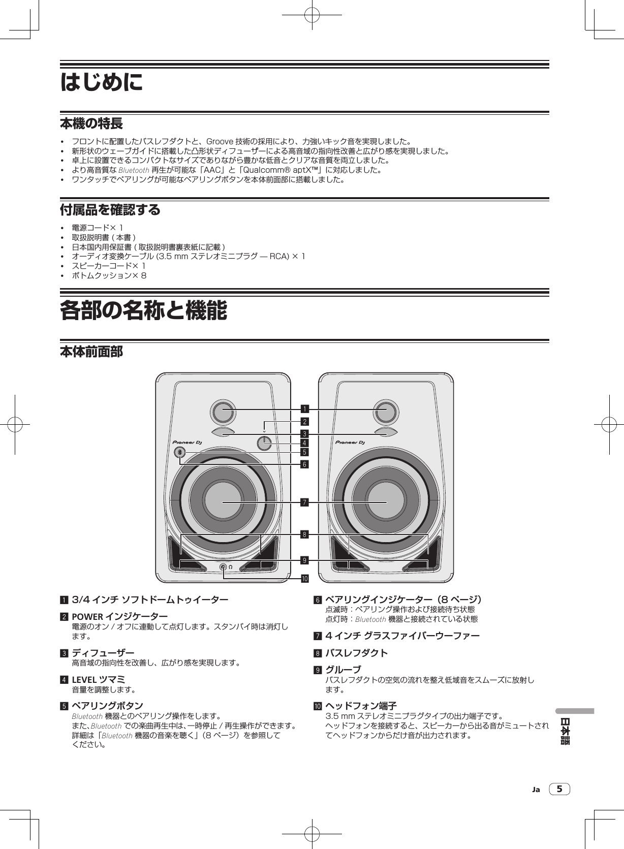 Ja 5はじめに本機の特長! フロントに配置したバスレフダクトと、Groove 技術の採用により、力強いキック音を実現しました。! 新形状のウェーブガイドに搭載した凸形状ディフューザーによる高音域の指向性改善と広がり感を実現しました。! 卓上に設置できるコンパクトなサイズでありながら豊かな低音とクリアな音質を両立しました。! より高音質な Bluetooth 再生が可能な「AAC」と「Qualcomm®aptX™」に対応しました。! ワンタッチでペアリングが可能なペアリングボタンを本体前面部に搭載しました。付属品を確認する! 電源コード× 1! 取扱説明書( 本書 )! 日本国内用保証書( 取扱説明書裏表紙に記載 )! オーディオ変換ケーブル (3.5mmステレオミニプラグ—RCA) × 1! スピーカーコード× 1! ボトムクッション× 8各部の名称と機能本体前面部1234789a561 3/4 インチ ソフトドームトゥイーター2 POWER インジケーター電源のオン / オフに連動して点灯します。スタンバイ時は消灯します。3 ディフューザー高音域の指向性を改善し、広がり感を実現します。4 LEVEL ツマミ音量を調整します。5 ペアリングボタンBluetooth 機器とのペアリング操作をします。また、Bluetooth での楽曲再生中は、一時停止 / 再生操作ができます。詳細は「Bluetooth 機器の音楽を聴く」（8ページ）を参照してください。6 ペアリングインジケーター（8  ページ）点滅時：ペアリング操作および接続待ち状態点灯時：Bluetooth 機器と接続されている状態7 4 インチ グラスファイバーウーファー8 バスレフダクト9 グルーブバスレフダクトの空気の流れを整え低域音をスムーズに放射します。a ヘッドフォン端子3.5mm ステレオミニプラグタイプの出力端子です。ヘッドフォンを接続すると、スピーカーから出る音がミュートされてヘッドフォンからだけ音が出力されます。日本語