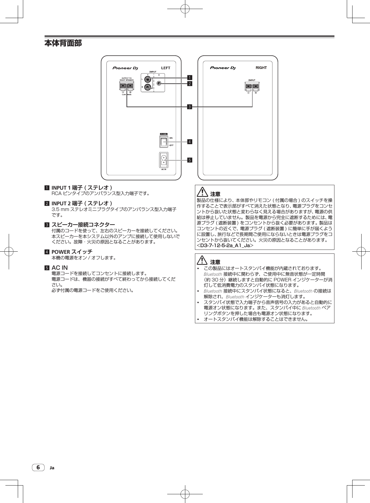 Ja6本体背面部245131 INPUT 1 端子 ( ステレオ )RCAピンタイプのアンバランス型入力端子です。2 INPUT 2 端子 ( ステレオ )3.5mm ステレオミニプラグタイプのアンバランス型入力端子です。3 スピーカー接続コネクター付属のコードを使って、左右のスピーカーを接続してください。本スピーカーを本システム以外のアンプに接続して使用しないでください。故障・火災の原因となることがあります。4 POWER スイッチ本機の電源をオン / オフします。5 AC IN電源コードを接続してコンセントに接続します。電源コードは、機器の接続がすべて終わってから接続してください。必ず付属の電源コードをご使用ください。注意製品の仕様により、本体部やリモコン( 付属の場合 )のスイッチを操作することで表示部がすべて消えた状態となり、電源プラグをコンセントから抜いた状態と変わらなく見える場合がありますが、電源の供給は停止していません。製品を電源から完全に遮断するためには、電源プラグ( 遮断装置 )をコンセントから抜く必要があります。製品はコンセントの近くで、電源プラグ( 遮断装置 )に簡単に手が届くように設置し、旅行などで長期間ご使用にならないときは電源プラグをコンセントから抜いてください。火災の原因となることがあります。&lt;D3-7-12-5-2a_A1_Ja&gt;  注意! この製品にはオートスタンバイ機能が内蔵されております。Bluetooth 接続中に関わらず、ご使用中に無音状態が一定時間（約 30 分）継続しますと自動的に POWER インジケーターが消灯して低消費電力のスタンバイ状態になります。!Bluetooth 接続中にスタンバイ状態になると、Bluetooth の接続は解除され、Bluetooth インジケーターも消灯します。! スタンバイ状態で入力端子から音声信号の入力があると自動的に電源オン状態になります。また、スタンバイ中に Bluetooth ペアリングボタンを押した場合も電源オン状態になります。! オートスタンバイ機能は解除することはできません。