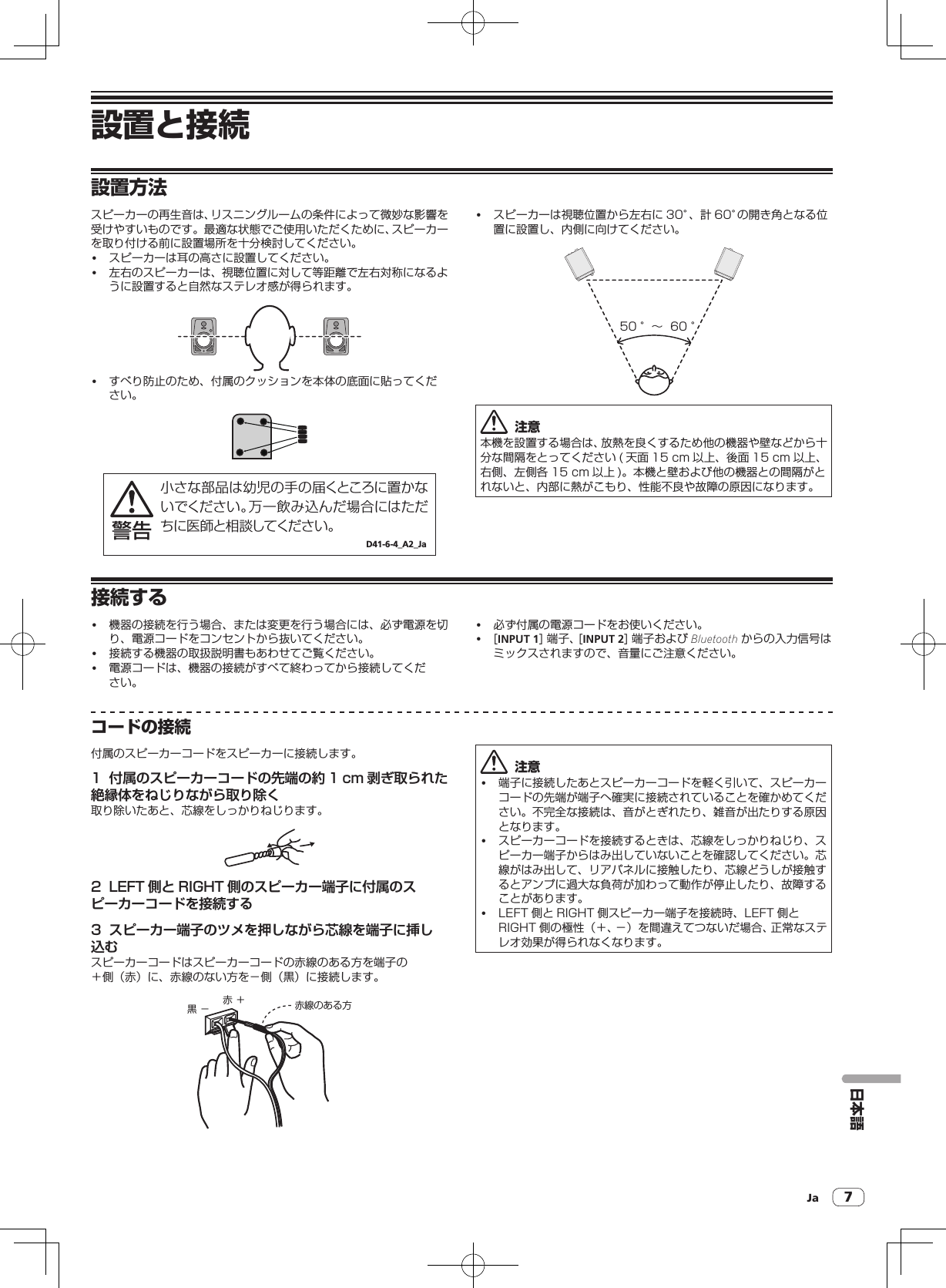 Ja 7設置と接続日本語設置方法スピーカーの再生音は、リスニングルームの条件によって微妙な影響を受けやすいものです。最適な状態でご使用いただくために、スピーカーを取り付ける前に設置場所を十分検討してください。! スピーカーは耳の高さに設置してください。! 左右のスピーカーは、視聴位置に対して等距離で左右対称になるように設置すると自然なステレオ感が得られます。! すべり防止のため、付属のクッションを本体の底面に貼ってください。小さな部品は幼児の手の届くところに置かないでください。万一飲み込んだ場合にはただちに医師と相談してください。D41-6-4_A2_Ja警告! スピーカーは視聴位置から左右に 30°、計 60°の開き角となる位置に設置し、内側に向けてください。50 °∼  60 °  注意本機を設置する場合は、放熱を良くするため他の機器や壁などから十分な間隔をとってください ( 天面 15cm 以上、後面 15cm 以上、右側、左側各 15cm 以上 )。本機と壁および他の機器との間隔がとれないと、内部に熱がこもり、性能不良や故障の原因になります。接続する! 機器の接続を行う場合、または変更を行う場合には、必ず電源を切り、電源コードをコンセントから抜いてください。! 接続する機器の取扱説明書もあわせてご覧ください。! 電源コードは、機器の接続がすべて終わってから接続してください。! 必ず付属の電源コードをお使いください。![INPUT 1]端子、[INPUT 2]端子および Bluetooth からの入力信号はミックスされますので、音量にご注意ください。コードの接続付属のスピーカーコードをスピーカーに接続します。1  付属のスピーカーコードの先端の約 1 cm 剥ぎ取られた絶縁体をねじりながら取り除く取り除いたあと、芯線をしっかりねじります。2  LEFT 側と RIGHT 側のスピーカー端子に付属のスピーカーコードを接続する3  スピーカー端子のツメを押しながら芯線を端子に挿し込むスピーカーコードはスピーカーコードの赤線のある方を端子の＋側（赤）に、赤線のない方を－側（黒）に接続します。赤 ＋黒 − 赤線のある方  注意! 端子に接続したあとスピーカーコードを軽く引いて、スピーカーコードの先端が端子へ確実に接続されていることを確かめてください。不完全な接続は、音がとぎれたり、雑音が出たりする原因となります。! スピーカーコードを接続するときは、芯線をしっかりねじり、スピーカー端子からはみ出していないことを確認してください。芯線がはみ出して、リアパネルに接触したり、芯線どうしが接触するとアンプに過大な負荷が加わって動作が停止したり、故障することがあります。! LEFT 側と RIGHT 側スピーカー端子を接続時、LEFT 側とRIGHT 側の極性（＋、－）を間違えてつないだ場合、正常なステレオ効果が得られなくなります。