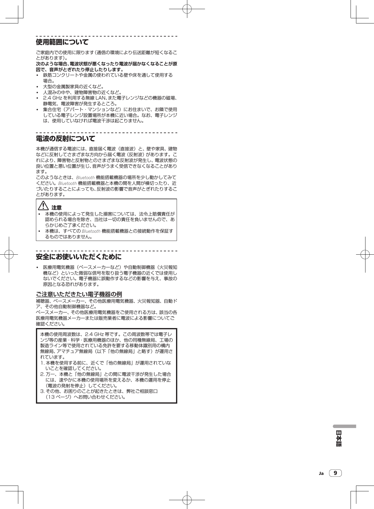 Ja 9日本語使用範囲についてご家庭内での使用に限ります（通信の環境により伝送距離が短くなることがあります）。次のような場合、電波状態が悪くなったり電波が届かなくなることが原因で、音声がとぎれたり停止したりします。! 鉄筋コンクリートや金属の使われている壁や床を通して使用する場合。! 大型の金属製家具の近くなど。! 人混みの中や、建物障害物の近くなど。! 2.4GHz を利用する無線 LAN、また電子レンジなどの機器の磁場、静電気、電波障害が発生するところ。! 集合住宅（アパート・マンションなど）にお住まいで、お隣で使用している電子レンジ設置場所が本機に近い場合。なお、電子レンジは、使用していなければ電波干渉は起こりません。電波の反射について本機が通信する電波には、直接届く電波（直接波）と、壁や家具、建物などに反射してさまざまな方向から届く電波（反射波）があります。これにより、障害物と反射物とのさまざまな反射波が発生し、電波状態の良い位置と悪い位置が生じ、音声がうまく受信できなくなることがあります。このようなときは、Bluetooth 機能搭載機器の場所を少し動かしてみてください。Bluetooth 機能搭載機器と本機の間を人間が横切ったり、近づいたりすることによっても、反射波の影響で音声がとぎれたりすることがあります。  注意! 本機の使用によって発生した損害については、法令上賠償責任が認められる場合を除き、当社は一切の責任を負いませんので、あらかじめご了承ください。! 本機は、すべての Bluetooth 機能搭載機器との接続動作を保証するものではありません。安全にお使いいただくために! 医療用電気機器（ペースメーカーなど）や自動制御機器（火災報知機など）といった微弱な信号を取り扱う電子機器の近くでは使用しないでください。電子機器に誤動作するなどの影響を与え、事故の原因となる恐れがあります。ご注意いただきたい電子機器の例補聴器、ペースメーカー、その他医療用電気機器、火災報知器、自動ドア、その他自動制御機器など。ペースメーカー、その他医療用電気機器をご使用される方は、該当の各医療用電気機器メーカーまたは販売業者に電波による影響についてご確認ください。本機の使用周波数は、2.4GHz 帯です。この周波数帯では電子レンジ等の産業・科学・医療用機器のほか、他の同種無線局、工場の製造ライン等で使用されている免許を要する移動体識別用の構内無線局、アマチュア無線局（以下「他の無線局」と略す）が運用されています。1. 本機を使用する前に、近くで「他の無線局」が運用されていないことを確認してください。2. 万一、本機と「他の無線局」との間に電波干渉が発生した場合には、速やかに本機の使用場所を変えるか、本機の運用を停止（電波の発射を停止）してください。3. その他、お困りのことが起きたときは、弊社ご相談窓口（13ページ）へお問い合わせください。