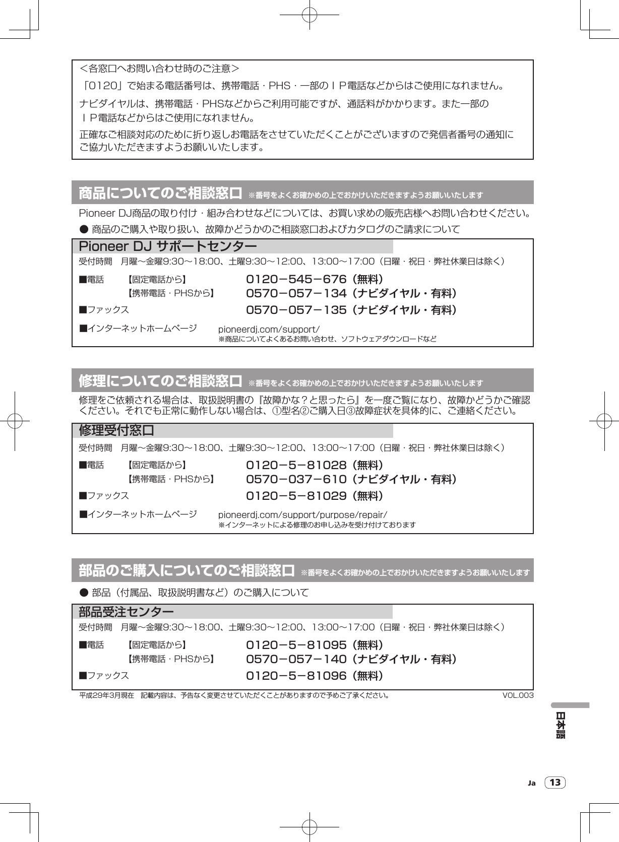 Ja 13日本語● 商品のご購入や取り扱い、故障かどうかのご相談窓口およびカタログのご請求について● 部品（付属品、取扱説明書など）のご購入について商品についてのご相談窓口 ※番号をよくお確かめの上でおかけいただきますようお願いいたします修理についてのご相談窓口 ※番号をよくお確かめの上でおかけいただきますようお願いいたします＜各窓口へお問い合わせ時のご注意＞受付時間 月曜∼金曜9:30∼18:00、土曜9:30∼12:00、13:00∼17:00（日曜・祝日・弊社休業日は除く）■電話■ファックス■インターネットホームページ0120−545−676（無料）0570−057−134（ナビダイヤル・有料）0570−057−135（ナビダイヤル・有料）受付時間 月曜∼金曜9:30∼18:00、土曜9:30∼12:00、13:00∼17:00（日曜・祝日・弊社休業日は除く）pioneerdj.com/support/※商品についてよくあるお問い合わせ、ソフトウェアダウンロードなどPioneer DJ サポートセンター部品受注センター修理受付窓口VOL.003平成29年3月現在 記載内容は、予告なく変更させていただくことがありますので予めご了承ください。受付時間 月曜∼金曜9:30∼18:00、土曜9:30∼12:00、13:00∼17:00（日曜・祝日・弊社休業日は除く）修理をご依頼される場合は、取扱説明書の『故障かな？と思ったら』を一度ご覧になり、故障かどうかご確認ください。それでも正常に動作しない場合は、①型名②ご購入日③故障症状を具体的に、ご連絡ください。部品のご購入についてのご相談窓口 ※番号をよくお確かめの上でおかけいただきますようお願いいたしますPioneer DJ商品の取り付け・組み合わせなどについては、お買い求めの販売店様へお問い合わせください。「0120」で始まる電話番号は、携帯電話・PHS・一部のＩＰ電話などからはご使用になれません。ナビダイヤルは、携帯電話・PHSなどからご利用可能ですが、通話料がかかります。また一部のＩＰ電話などからはご使用になれません。正確なご相談対応のために折り返しお電話をさせていただくことがございますので発信者番号の通知にご協力いただきますようお願いいたします。【固定電話から】0120−5−81028（無料）【携帯電話・PHSから】■電話■ファックス■インターネットホームページ0570−037−610（ナビダイヤル・有料）0120−5−81029（無料）pioneerdj.com/support/purpose/repair/※インターネットによる修理のお申し込みを受け付けております【固定電話から】【携帯電話・PHSから】0120−5−81095（無料）■電話■ファックス0570−057−140（ナビダイヤル・有料）0120−5−81096（無料）【固定電話から】【携帯電話・PHSから】