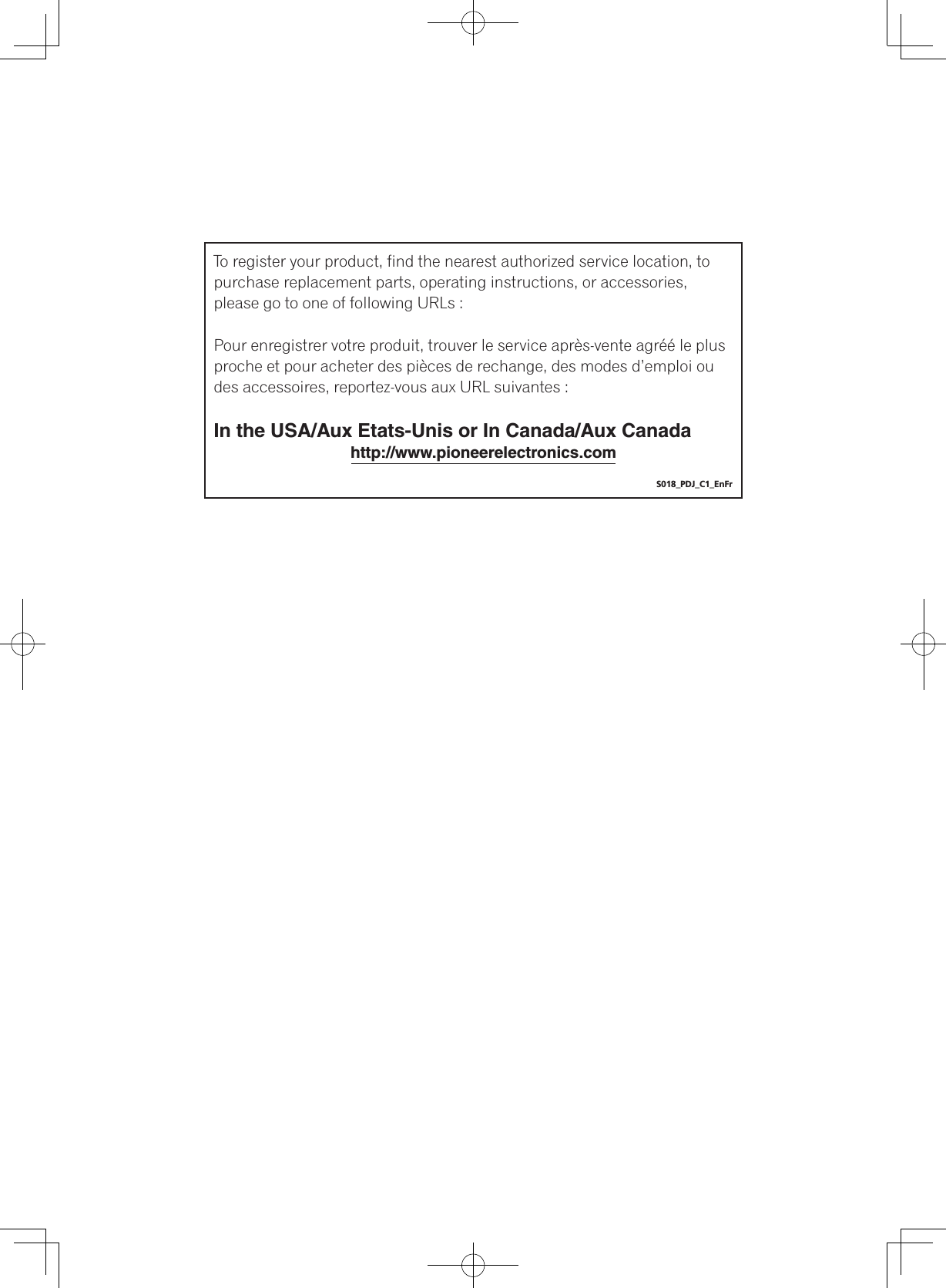 To register your product, find the nearest authorized service location, to purchase replacement parts, operating instructions, or accessories, please go to one of following URLs :Pour enregistrer votre produit, trouver le service après-vente agréé le plus proche et pour acheter des pièces de rechange, des modes d’emploi ou des accessoires, reportez-vous aux URL suivantes :In the USA/Aux Etats-Unis or In Canada/Aux Canada  http://www.pioneerelectronics.comS018_PDJ_C1_EnFr