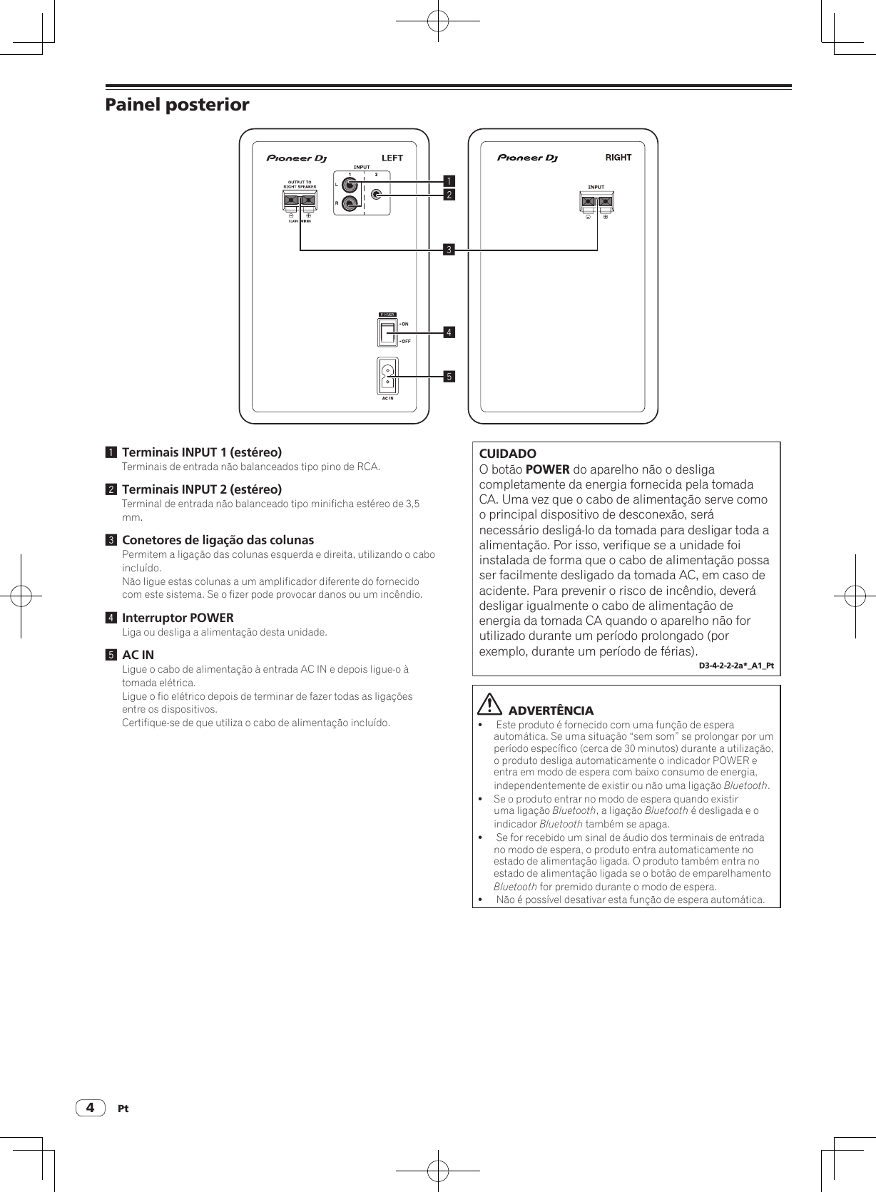 Pt4Painel posterior245131 Terminais INPUT 1 (estéreo)Terminais de entrada não balanceados tipo pino de RCA.2 Terminais INPUT 2 (estéreo)Terminal de entrada não balanceado tipo minificha estéreo de 3,5 mm.3 Conetores de ligação das colunasPermitem a ligação das colunas esquerda e direita, utilizando o cabo incluído.Não ligue estas colunas a um amplificador diferente do fornecido com este sistema. Se o fizer pode provocar danos ou um incêndio.4 Interruptor POWERLiga ou desliga a alimentação desta unidade.5 AC INLigue o cabo de alimentação à entrada AC IN e depois ligue-o à tomada elétrica.Ligue o fio elétrico depois de terminar de fazer todas as ligações entre os dispositivos.Certifique-se de que utiliza o cabo de alimentação incluído.CUIDADOO botão POWER do aparelho não o desliga completamente da energia fornecida pela tomada CA. Uma vez que o cabo de alimentação serve como o principal dispositivo de desconexão, será necessário desligá-lo da tomada para desligar toda a alimentação. Por isso, verifique se a unidade foi instalada de forma que o cabo de alimentação possa ser facilmente desligado da tomada AC, em caso de acidente. Para prevenir o risco de incêndio, deverá desligar igualmente o cabo de alimentação de energia da tomada CA quando o aparelho não for utilizado durante um período prolongado (por exemplo, durante um período de férias).D3-4-2-2-2a*_A1_Pt  ADVERTÊNCIA! Este produto é fornecido com uma função de espera automática. Se uma situação “sem som” se prolongar por um período específico (cerca de 30 minutos) durante a utilização, o produto desliga automaticamente o indicador POWER e entra em modo de espera com baixo consumo de energia, independentemente de existir ou não uma ligação Bluetooth.!Se o produto entrar no modo de espera quando existir uma ligação Bluetooth, a ligação Bluetooth é desligada e o indicador Bluetooth também se apaga.! Se for recebido um sinal de áudio dos terminais de entrada no modo de espera, o produto entra automaticamente no estado de alimentação ligada. O produto também entra no estado de alimentação ligada se o botão de emparelhamento Bluetooth for premido durante o modo de espera.! Não é possível desativar esta função de espera automática.