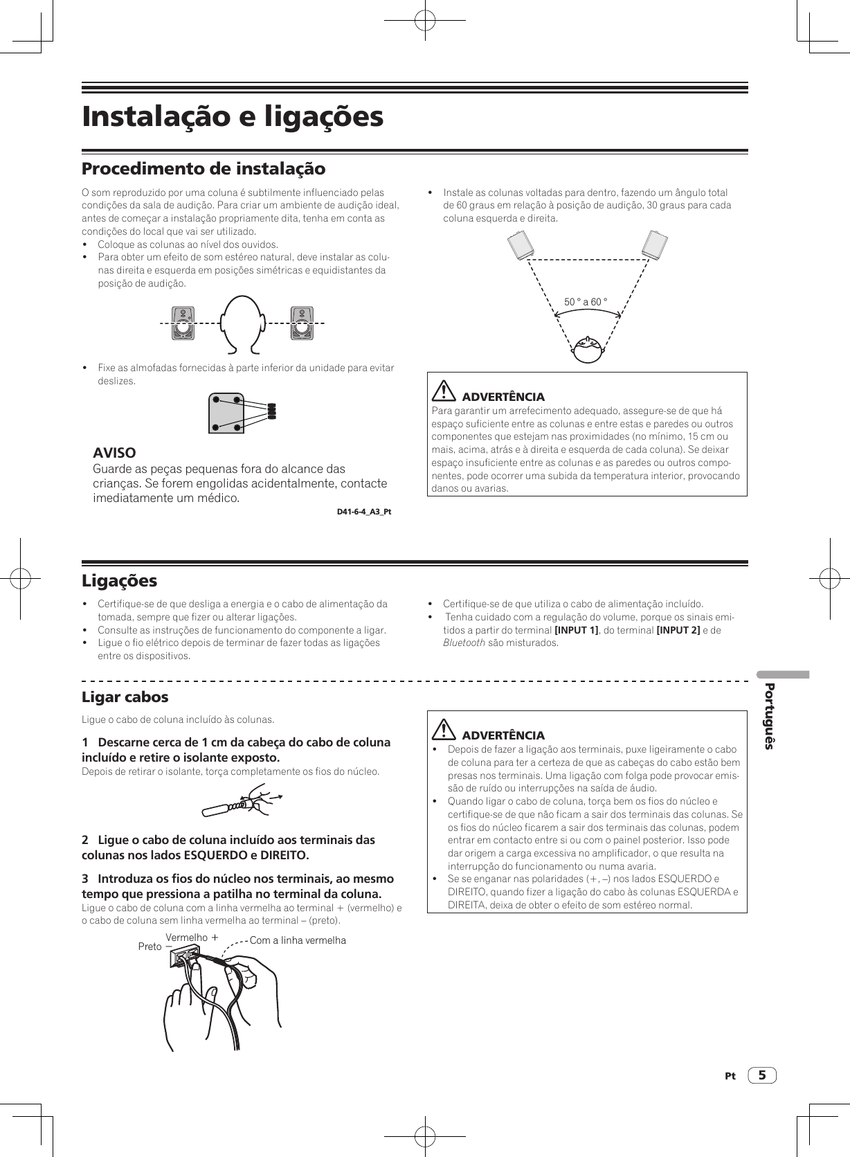 Pt 5PortuguêsInstalação e ligaçõesProcedimento de instalaçãoO som reproduzido por uma coluna é subtilmente influenciado pelas condições da sala de audição. Para criar um ambiente de audição ideal, antes de começar a instalação propriamente dita, tenha em conta as condições do local que vai ser utilizado.!  Coloque as colunas ao nível dos ouvidos.!  Para obter um efeito de som estéreo natural, deve instalar as colu-nas direita e esquerda em posições simétricas e equidistantes da posição de audição.!  Fixe as almofadas fornecidas à parte inferior da unidade para evitar deslizes.AVISOGuarde as peças pequenas fora do alcance das crianças. Se forem engolidas acidentalmente, contacte imediatamente um médico.D41-6-4_A3_Pt!  Instale as colunas voltadas para dentro, fazendo um ângulo total de 60 graus em relação à posição de audição, 30 graus para cada coluna esquerda e direita.50 ° a 60 °  ADVERTÊNCIAPara garantir um arrefecimento adequado, assegure-se de que há espaço suficiente entre as colunas e entre estas e paredes ou outros componentes que estejam nas proximidades (no mínimo, 15 cm ou mais, acima, atrás e à direita e esquerda de cada coluna). Se deixar espaço insuficiente entre as colunas e as paredes ou outros compo-nentes, pode ocorrer uma subida da temperatura interior, provocando danos ou avarias.Ligações!  Certifique-se de que desliga a energia e o cabo de alimentação da tomada, sempre que fizer ou alterar ligações.!  Consulte as instruções de funcionamento do componente a ligar.!  Ligue o fio elétrico depois de terminar de fazer todas as ligações entre os dispositivos.!  Certifique-se de que utiliza o cabo de alimentação incluído.!   Tenha cuidado com a regulação do volume, porque os sinais emi-tidos a partir do terminal [INPUT 1], do terminal [INPUT 2] e de Bluetooth são misturados.Ligar cabosLigue o cabo de coluna incluído às colunas.1  Descarne cerca de 1 cm da cabeça do cabo de coluna incluído e retire o isolante exposto.Depois de retirar o isolante, torça completamente os fios do núcleo.2  Ligue o cabo de coluna incluído aos terminais das colunas nos lados ESQUERDO e DIREITO.3  Introduza os fios do núcleo nos terminais, ao mesmo tempo que pressiona a patilha no terminal da coluna.Ligue o cabo de coluna com a linha vermelha ao terminal + (vermelho) e o cabo de coluna sem linha vermelha ao terminal – (preto).Vermelho ＋Preto −Com a linha vermelha  ADVERTÊNCIA!  Depois de fazer a ligação aos terminais, puxe ligeiramente o cabo de coluna para ter a certeza de que as cabeças do cabo estão bem presas nos terminais. Uma ligação com folga pode provocar emis-são de ruído ou interrupções na saída de áudio.!  Quando ligar o cabo de coluna, torça bem os fios do núcleo e certifique-se de que não ficam a sair dos terminais das colunas. Se os fios do núcleo ficarem a sair dos terminais das colunas, podem entrar em contacto entre si ou com o painel posterior. Isso pode dar origem a carga excessiva no amplificador, o que resulta na interrupção do funcionamento ou numa avaria.!  Se se enganar nas polaridades (+, –) nos lados ESQUERDO e DIREITO, quando fizer a ligação do cabo às colunas ESQUERDA e DIREITA, deixa de obter o efeito de som estéreo normal.