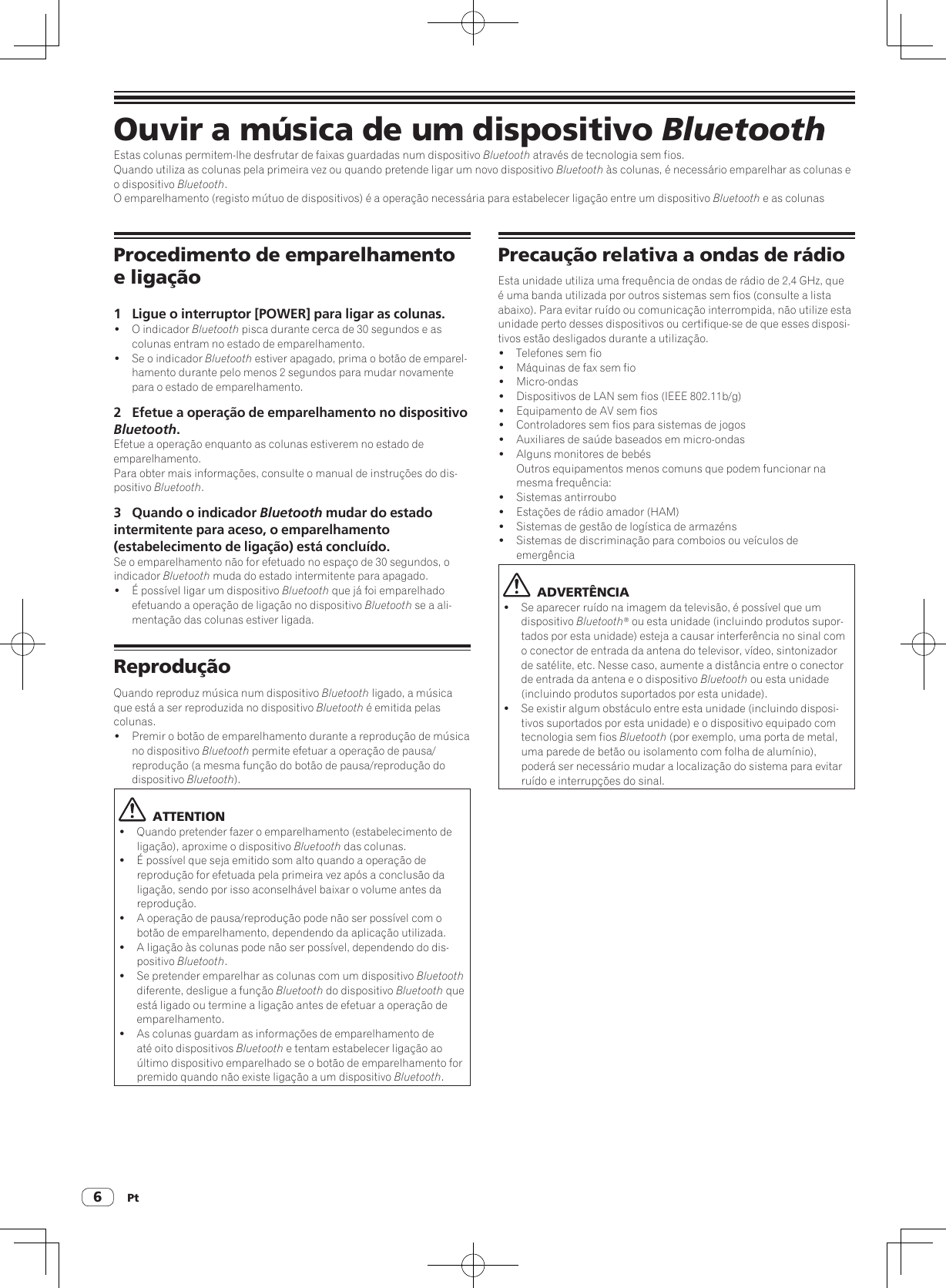 Pt6Ouvir a música de um dispositivo BluetoothEstas colunas permitem-lhe desfrutar de faixas guardadas num dispositivo Bluetooth através de tecnologia sem fios.Quando utiliza as colunas pela primeira vez ou quando pretende ligar um novo dispositivo Bluetooth às colunas, é necessário emparelhar as colunas e o dispositivo Bluetooth.O emparelhamento (registo mútuo de dispositivos) é a operação necessária para estabelecer ligação entre um dispositivo Bluetooth e as colunasProcedimento de emparelhamento e ligação1  Ligue o interruptor [POWER] para ligar as colunas.!  O indicador Bluetooth pisca durante cerca de 30 segundos e as colunas entram no estado de emparelhamento.!  Se o indicador Bluetooth estiver apagado, prima o botão de emparel-hamento durante pelo menos 2 segundos para mudar novamente para o estado de emparelhamento.2  Efetue a operação de emparelhamento no dispositivo Bluetooth.Efetue a operação enquanto as colunas estiverem no estado de emparelhamento.Para obter mais informações, consulte o manual de instruções do dis-positivo Bluetooth.3  Quando o indicador Bluetooth mudar do estado intermitente para aceso, o emparelhamento (estabelecimento de ligação) está concluído. Se o emparelhamento não for efetuado no espaço de 30 segundos, o indicador Bluetooth muda do estado intermitente para apagado.!  É possível ligar um dispositivo Bluetooth que já foi emparelhado efetuando a operação de ligação no dispositivo Bluetooth se a ali-mentação das colunas estiver ligada.ReproduçãoQuando reproduz música num dispositivo Bluetooth ligado, a música que está a ser reproduzida no dispositivo Bluetooth é emitida pelas colunas.!  Premir o botão de emparelhamento durante a reprodução de música no dispositivo Bluetooth permite efetuar a operação de pausa/reprodução (a mesma função do botão de pausa/reprodução do dispositivo Bluetooth).  ATTENTION!  Quando pretender fazer o emparelhamento (estabelecimento de ligação), aproxime o dispositivo Bluetooth das colunas.!  É possível que seja emitido som alto quando a operação de reprodução for efetuada pela primeira vez após a conclusão da ligação, sendo por isso aconselhável baixar o volume antes da reprodução.!  A operação de pausa/reprodução pode não ser possível com o botão de emparelhamento, dependendo da aplicação utilizada.!  A ligação às colunas pode não ser possível, dependendo do dis-positivo Bluetooth.!  Se pretender emparelhar as colunas com um dispositivo Bluetooth diferente, desligue a função Bluetooth do dispositivo Bluetooth que está ligado ou termine a ligação antes de efetuar a operação de emparelhamento.!  As colunas guardam as informações de emparelhamento de até oito dispositivos Bluetooth e tentam estabelecer ligação ao último dispositivo emparelhado se o botão de emparelhamento for premido quando não existe ligação a um dispositivo Bluetooth.Precaução relativa a ondas de rádioEsta unidade utiliza uma frequência de ondas de rádio de 2,4 GHz, que é uma banda utilizada por outros sistemas sem fios (consulte a lista abaixo). Para evitar ruído ou comunicação interrompida, não utilize esta unidade perto desses dispositivos ou certifique-se de que esses disposi-tivos estão desligados durante a utilização.!  Telefones sem fio!  Máquinas de fax sem fio! Micro-ondas!  Dispositivos de LAN sem fios (IEEE 802.11b/g)!  Equipamento de AV sem fios!  Controladores sem fios para sistemas de jogos!  Auxiliares de saúde baseados em micro-ondas!  Alguns monitores de bebés Outros equipamentos menos comuns que podem funcionar na mesma frequência:!  Sistemas antirroubo!  Estações de rádio amador (HAM)!  Sistemas de gestão de logística de armazéns!  Sistemas de discriminação para comboios ou veículos de emergência  ADVERTÊNCIA!  Se aparecer ruído na imagem da televisão, é possível que um dispositivo Bluetooth® ou esta unidade (incluindo produtos supor-tados por esta unidade) esteja a causar interferência no sinal com o conector de entrada da antena do televisor, vídeo, sintonizador de satélite, etc. Nesse caso, aumente a distância entre o conector de entrada da antena e o dispositivo Bluetooth ou esta unidade (incluindo produtos suportados por esta unidade).!  Se existir algum obstáculo entre esta unidade (incluindo disposi-tivos suportados por esta unidade) e o dispositivo equipado com tecnologia sem fios Bluetooth (por exemplo, uma porta de metal, uma parede de betão ou isolamento com folha de alumínio), poderá ser necessário mudar a localização do sistema para evitar ruído e interrupções do sinal.