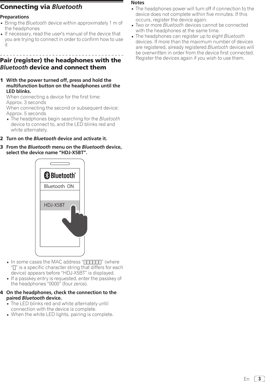 En 3Connecting via BluetoothPreparations•Bring the Bluetooth device within approximately 1 m of the headphones•If necessary, read the user&apos;s manual of the device that you are trying to connect in order to confirm how to use itPair (register) the headphones with the Bluetooth device and connect them1  With the power turned off, press and hold the multifunction button on the headphones until the LED blinks.When connecting a device for the first time: Approx. 3 secondsWhen connecting the second or subsequent device: Approx. 5 seconds•The headphones begin searching for the Bluetooth device to connect to, and the LED blinks red and white alternately.2  Turn on the Bluetooth device and activate it.3  From the Bluetooth menu on the Bluetooth device, select the device name “HDJ-X5BT”.BluetoothONHDJ-X5BT•InsomecasestheMACaddress“□□□□□□”(where“□”isaspecificcharacterstringthatdiffersforeachdevice)appearsbefore“HDJ-X5BT”isdisplayed.•If a passkey entry is requested, enter the passkey of theheadphones“0000”(fourzeros).4  On the headphones, check the connection to the paired Bluetooth device.•The LED blinks red and white alternately until connection with the device is complete.•When the white LED lights, pairing is complete.Notes•The headphones power will turn off if connection to the device does not complete within five minutes. If this occurs, register the device again.•Two or more Bluetooth devices cannot be connected with the headphones at the same time.•The headphones can register up to eight Bluetooth devices. If more than the maximum number of devices are registered, already registered Bluetooth devices will be overwritten in order from the device first connected. Register the devices again if you wish to use them.