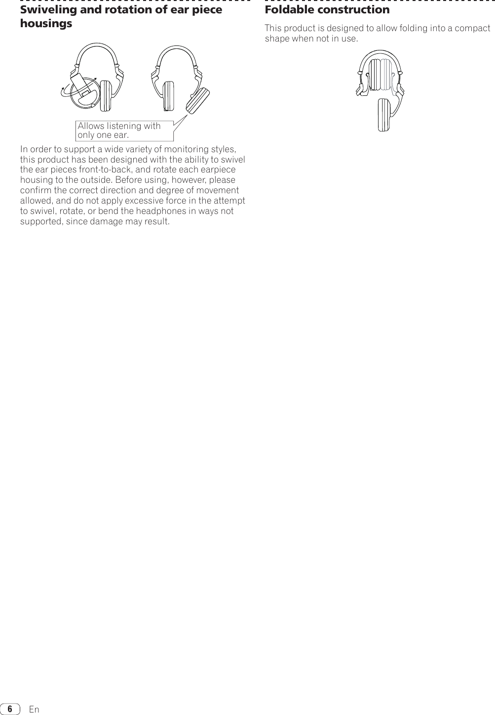 En6Swiveling and rotation of ear piece housingsAllows listening withonly one ear.In order to support a wide variety of monitoring styles, this product has been designed with the ability to swivel the ear pieces front-to-back, and rotate each earpiece housing to the outside. Before using, however, please confirm the correct direction and degree of movement allowed, and do not apply excessive force in the attempt to swivel, rotate, or bend the headphones in ways not supported, since damage may result.Foldable constructionThis product is designed to allow folding into a compact shape when not in use.