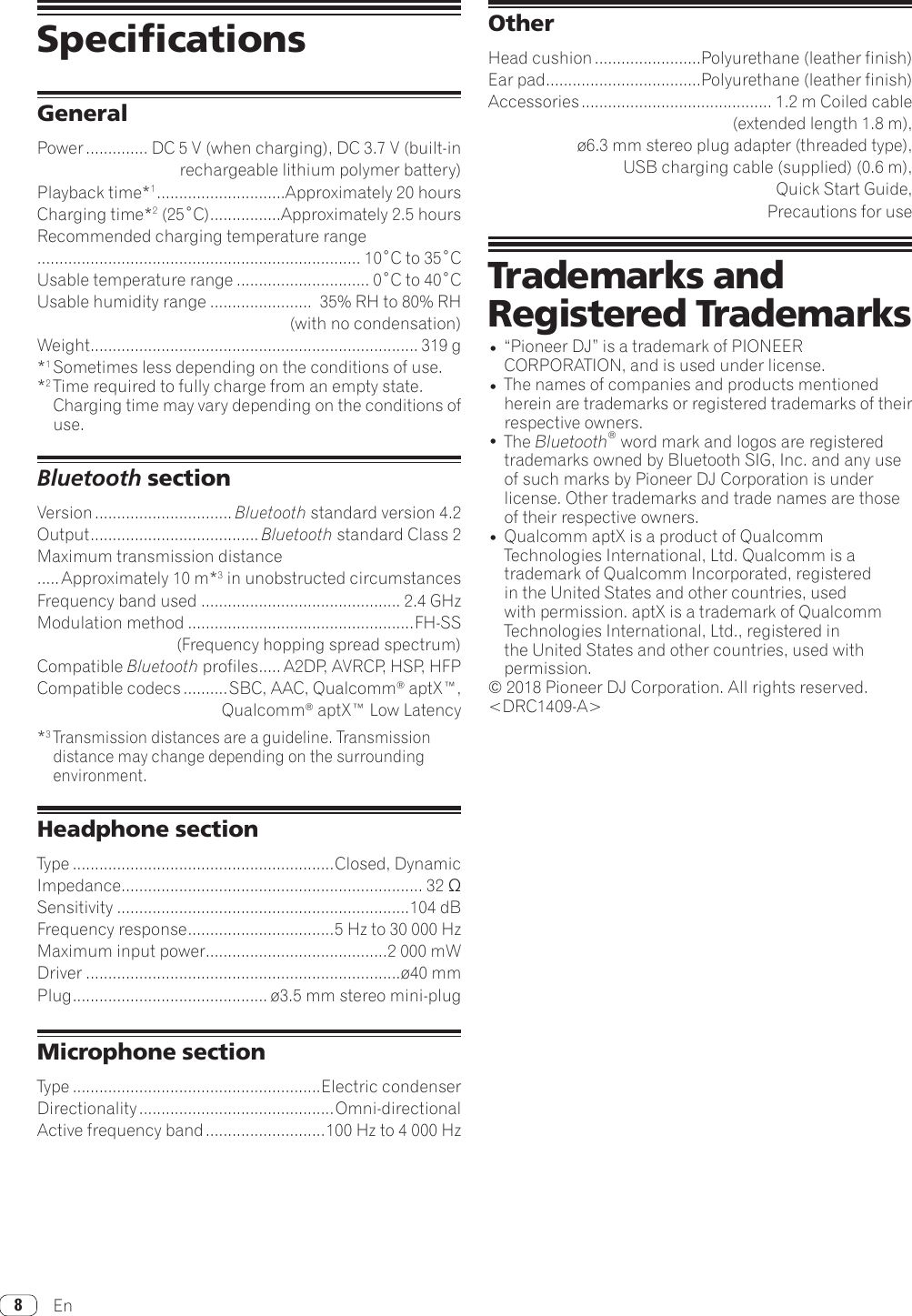 En8SpecificationsGeneralPower .............. DC 5 V (when charging), DC 3.7 V (built-in rechargeable lithium polymer battery)Playback time*1 .............................Approximately 20 hoursCharging time*2(25˚C) ................Approximately 2.5 hoursRecommended charging temperature range......................................................................... 10˚Cto35˚CUsable temperature range .............................. 0˚Cto40˚CUsable humidity range .......................  35% RH to 80% RH  (with no condensation)Weight .......................................................................... 319 g*1 Sometimes less depending on the conditions of use.*2 Time required to fully charge from an empty state. Charging time may vary depending on the conditions of use.Bluetooth sectionVersion ............................... Bluetoothstandardversion4.2Output ...................................... Bluetooth standard Class 2Maximum transmission distance ..... Approximately 10 m*3 in unobstructed circumstancesFrequency band used ............................................. 2.4GHzModulation method ...................................................FH-SS (Frequency hopping spread spectrum)Compatible Bluetooth profiles ..... A2DP, AVRCP, HSP, HFPCompatible codecs ..........SBC, AAC, Qualcomm® aptX™, Qualcomm® aptX™ Low Latency*3 Transmission distances are a guideline. Transmission distance may change depending on the surrounding environment.Headphone sectionType ...........................................................Closed, DynamicImpedance .................................................................... 32ΩSensitivity ..................................................................104dBFrequency response ................................. 5Hzto30000HzMaximum input power .........................................2 000 mWDriver .......................................................................ø40mmPlug ............................................ ø3.5 mm stereo mini-plugMicrophone sectionType ........................................................Electric condenserDirectionality ............................................Omni-directionalActive frequency band ...........................100Hzto4000HzOtherHead cushion ........................Polyurethane (leather finish)Ear pad ...................................Polyurethane (leather finish)Accessories ........................................... 1.2 m Coiled cable(extended length 1.8 m),ø6.3 mm stereo plug adapter (threaded type),USB charging cable (supplied) (0.6 m),QuickStartGuide,Precautions for useTrademarks and Registered Trademarks•“PioneerDJ”isatrademarkofPIONEERCORPORATION, and is used under license.•The names of companies and products mentioned herein are trademarks or registered trademarks of their respective owners.•The Bluetooth® word mark and logos are registered trademarksownedbyBluetoothSIG,Inc.andanyuseof such marks by Pioneer DJ Corporation is under license. Other trademarks and trade names are those of their respective owners.•Qualcomm aptX is a product of Qualcomm Technologies International, Ltd. Qualcomm is a trademark of Qualcomm Incorporated, registered in the United States and other countries, used with permission. aptX is a trademark of Qualcomm Technologies International, Ltd., registered in the United States and other countries, used with permission.© 2018 Pioneer DJ Corporation. All rights reserved.&lt;DRC1409-A&gt;