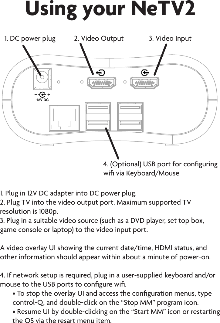 Using your NeTV212V DC1. DC power plug 2. Video Output 3. Video Input4. (Optional) USB port for conguring wi via Keyboard/Mouse1. Plug in 12V DC adapter into DC power plug.2. Plug TV into the video output port. Maximum supported TV resolution is 1080p.3. Plug in a suitable video source (such as a DVD player, set top box, game console or laptop) to the video input port.   A video overlay UI showing the current date/time, HDMI status, and other information should appear within about a minute of power-on. 4. If network setup is required, plug in a user-supplied keyboard and/or mouse to the USB ports to congure wi.• To stop the overlay UI and access the conguration menus, type control-Q, and double-click on the “Stop MM” program icon.• Resume UI by double-clicking on the “Start MM” icon or restarting the OS via the resart menu item.