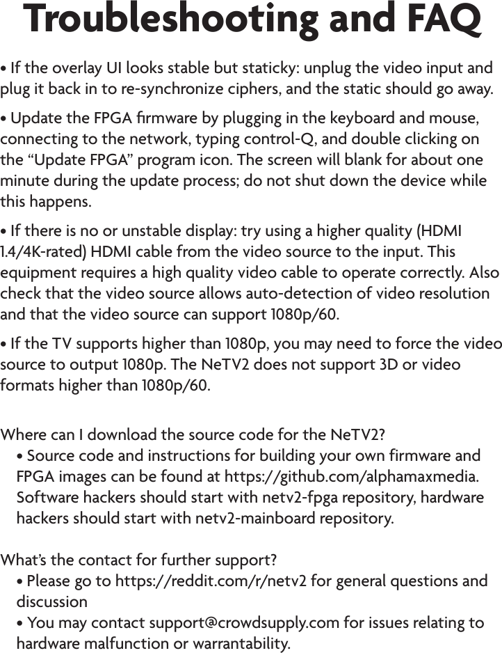 Troubleshooting and FAQ• If the overlay UI looks stable but staticky: unplug the video input and plug it back in to re-synchronize ciphers, and the static should go away.• Update the FPGA rmware by plugging in the keyboard and mouse, connecting to the network, typing control-Q, and double clicking on the “Update FPGA” program icon. The screen will blank for about one minute during the update process; do not shut down the device while this happens.• If there is no or unstable display: try using a higher quality (HDMI 1.4/4K-rated) HDMI cable from the video source to the input. This equipment requires a high quality video cable to operate correctly. Also check that the video source allows auto-detection of video resolution and that the video source can support 1080p/60.• If the TV supports higher than 1080p, you may need to force the video source to output 1080p. The NeTV2 does not support 3D or video formats higher than 1080p/60.Where can I download the source code for the NeTV2?• Source code and instructions for building your own firmware and FPGA images can be found at https://github.com/alphamaxmedia. Software hackers should start with netv2-fpga repository, hardware hackers should start with netv2-mainboard repository.What’s the contact for further support?• Please go to https://reddit.com/r/netv2 for general questions and discussion• You may contact support@crowdsupply.com for issues relating to hardware malfunction or warrantability.