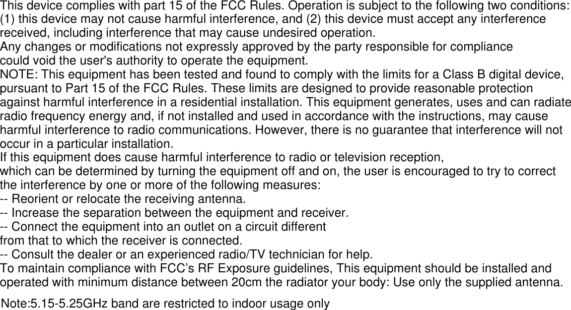 This device complies with part 15 of the FCC Rules. Operation is subject to the following two conditions: (1) this device may not cause harmful interference, and (2) this device must accept any interference received, including interference that may cause undesired operation.Any changes or modifications not expressly approved by the party responsible for compliancecould void the user&apos;s authority to operate the equipment.NOTE: This equipment has been tested and found to comply with the limits for a Class B digital device, pursuant to Part 15 of the FCC Rules. These limits are designed to provide reasonable protection against harmful interference in a residential installation. This equipment generates, uses and can radiate radio frequency energy and, if not installed and used in accordance with the instructions, may cause harmful interference to radio communications. However, there is no guarantee that interference will not occur in a particular installation.If this equipment does cause harmful interference to radio or television reception,which can be determined by turning the equipment off and on, the user is encouraged to try to correct the interference by one or more of the following measures:-- Reorient or relocate the receiving antenna.-- Increase the separation between the equipment and receiver.-- Connect the equipment into an outlet on a circuit differentfrom that to which the receiver is connected.-- Consult the dealer or an experienced radio/TV technician for help.To maintain compliance with FCC’s RF Exposure guidelines, This equipment should be installed and operated with minimum distance between 20cm the radiator your body: Use only the supplied antenna.Note:5.15-5.25GHz band are restricted to indoor usage only