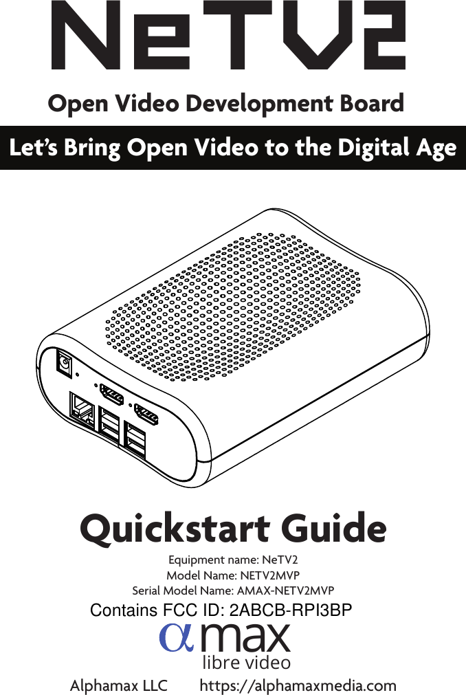 Quickstart GuideNeT V2Open Video Development BoardLet’s Bring Open Video to the Digital Agemaxlibre videoAlphamax LLC        https://alphamaxmedia.comEquipment name: NeTV2Model Name: NETV2MVP Serial Model Name: AMAX-NETV2MVPContains FCC ID: 2ABCB-RPI3BP