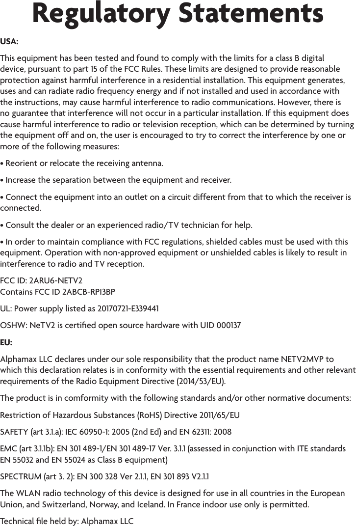 Regulatory StatementsUSA:This equipment has been tested and found to comply with the limits for a class B digital device, pursuant to part 15 of the FCC Rules. These limits are designed to provide reasonable protection against harmful interference in a residential installation. This equipment generates, uses and can radiate radio frequency energy and if not installed and used in accordance with the instructions, may cause harmful interference to radio communications. However, there is no guarantee that interference will not occur in a particular installation. If this equipment does cause harmful interference to radio or television reception, which can be determined by turning the equipment off and on, the user is encouraged to try to correct the interference by one or more of the following measures:• Reorient or relocate the receiving antenna.• Increase the separation between the equipment and receiver.• Connect the equipment into an outlet on a circuit different from that to which the receiver isconnected.• Consult the dealer or an experienced radio/TV technician for help.• In order to maintain compliance with FCC regulations, shielded cables must be used with thisequipment. Operation with non-approved equipment or unshielded cables is likely to result ininterference to radio and TV reception.FCC ID: 2ARU6-NETV2 Contains FCC ID 2ABCB-RPI3BPUL: Power supply listed as 20170721-E339441 OSHW: NeTV2 is certied open source hardware with UID 000137EU:Alphamax LLC declares under our sole responsibility that the product name NETV2MVP to which this declaration relates is in conformity with the essential requirements and other relevant requirements of the Radio Equipment Directive (2014/53/EU). The product is in comformity with the following standards and/or other normative documents: Restriction of Hazardous Substances (RoHS) Directive 2011/65/EUSAFETY (art 3.1.a): IEC 60950-1: 2005 (2nd Ed) and EN 62311: 2008EMC (art 3.1.1b): EN 301 489-1/EN 301 489-17 Ver. 3.1.1 (assessed in conjunction with ITE standards EN 55032 and EN 55024 as Class B equipment)SPECTRUM (art 3. 2): EN 300 328 Ver 2.1.1, EN 301 893 V2.1.1The WLAN radio technology of this device is designed for use in all countries in the European Union, and Switzerland, Norway, and Iceland. In France indoor use only is permitted.Technical le held by: Alphamax LLC