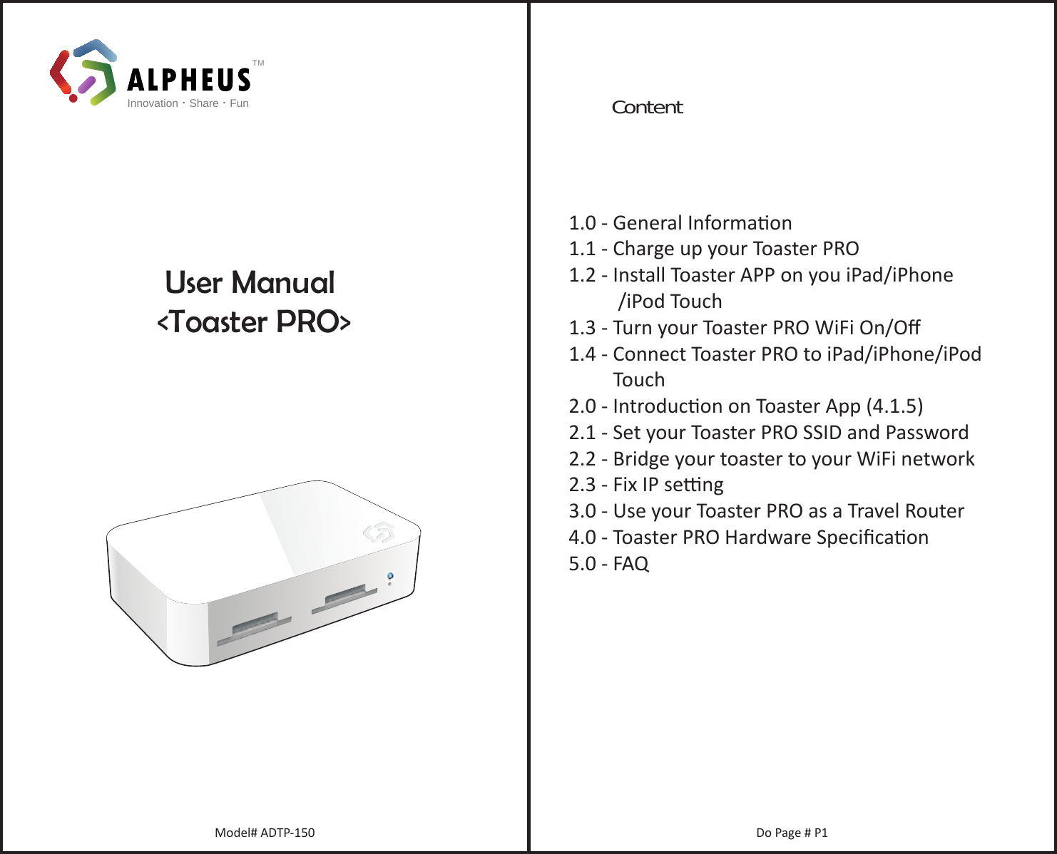 TMInnovation•Share•Fun    User Manual&lt;Toaster PRO&gt;Model# ADTP-150 Do Page # P1Content1.0 - General Informaon1.1 - Charge up your Toaster PRO1.2 - Install Toaster APP on you iPad/iPhone          /iPod Touch1.3 - Turn your Toaster PRO WiFi On/Oﬀ1.4 - Connect Toaster PRO to iPad/iPhone/iPod          Touch2.0 - Introducon on Toaster App (4.1.5) 2.1 - Set your Toaster PRO SSID and Password2.2 - Bridge your toaster to your WiFi network2.3 - Fix IP seng3.0 - Use your Toaster PRO as a Travel Router4.0 - Toaster PRO Hardware Speciﬁcaon5.0 - FAQ