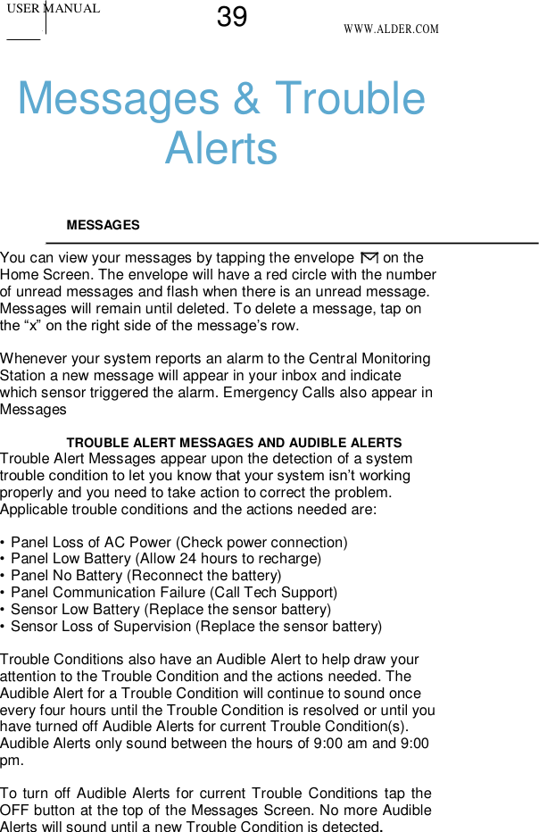 USER MANUAL 39 WWW.ALDER.COM    Messages &amp; Trouble Alerts   MESSAGES   You can view your messages by tapping the envelope   on the Home Screen. The envelope will have a red circle with the number of unread messages and flash when there is an unread message. Messages will remain until deleted. To delete a message, tap on the “x” on the right side of the message’s row.  Whenever your system reports an alarm to the Central Monitoring Station a new message will appear in your inbox and indicate which sensor triggered the alarm. Emergency Calls also appear in Messages  TROUBLE ALERT MESSAGES AND AUDIBLE ALERTS  Trouble Alert Messages appear upon the detection of a system trouble condition to let you know that your system isn’t working properly and you need to take action to correct the problem. Applicable trouble conditions and the actions needed are:  • Panel Loss of AC Power (Check power connection) • Panel Low Battery (Allow 24 hours to recharge) • Panel No Battery (Reconnect the battery) • Panel Communication Failure (Call Tech Support) • Sensor Low Battery (Replace the sensor battery) • Sensor Loss of Supervision (Replace the sensor battery)  Trouble Conditions also have an Audible Alert to help draw your attention to the Trouble Condition and the actions needed. The Audible Alert for a Trouble Condition will continue to sound once every four hours until the Trouble Condition is resolved or until you have turned off Audible Alerts for current Trouble Condition(s). Audible Alerts only sound between the hours of 9:00 am and 9:00 pm.  To turn off Audible Alerts for current Trouble Conditions tap the OFF button at the top of the Messages Screen. No more Audible Alerts will sound until a new Trouble Condition is detected.   