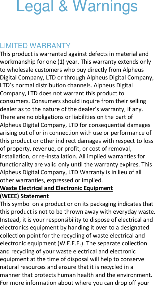   Legal &amp; Warnings     LIMITED WARRANTY This product is warranted against defects in material and workmanship for one (1) year. This warranty extends only to wholesale customers who buy directly from Alpheus Digital Company, LTD or through Alpheus Digital Company, LTD’s normal distribution channels. Alpheus Digital Company, LTD does not warrant this product to consumers. Consumers should inquire from their selling dealer as to the nature of the dealer’s warranty, if any. There are no obligations or liabilities on the part of Alpheus Digital Company, LTD for consequential damages arising out of or in connection with use or performance of this product or other indirect damages with respect to loss of property, revenue, or profit, or cost of removal, installation, or re-installation. All implied warranties for functionality are valid only until the warranty expires. This Alpheus Digital Company, LTD Warranty is in lieu of all other warranties, expressed or implied.  Waste Electrical and Electronic Equipment (WEEE) Statement  This symbol on a product or on its packaging indicates that this product is not to be thrown away with everyday waste. Instead, it is your responsibility to dispose of electrical and electronics equipment by handing it over to a designated collection point for the recycling of waste electrical and electronic equipment (W.E.E.E.). The separate collection and recycling of your waste electrical and electronic equipment at the time of disposal will help to conserve natural resources and ensure that it is recycled in a manner that protects human health and the environment. For more information about where you can drop off your 
