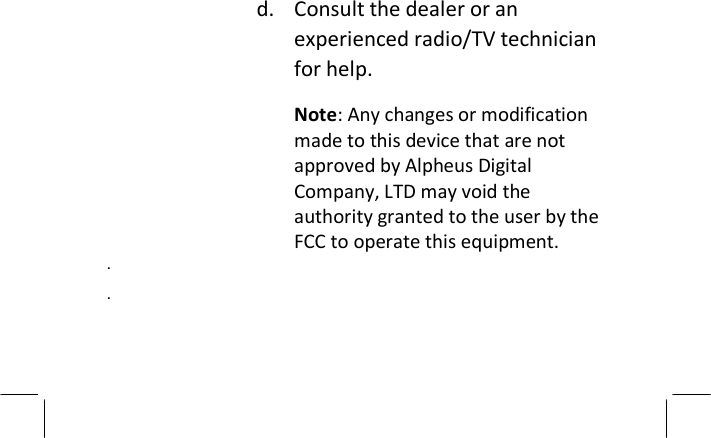 d. Consult the dealer or an experienced radio/TV technician for help. Note: Any changes or modification made to this device that are not approved by Alpheus Digital Company, LTD may void the authority granted to the user by the FCC to operate this equipment.  .  .   