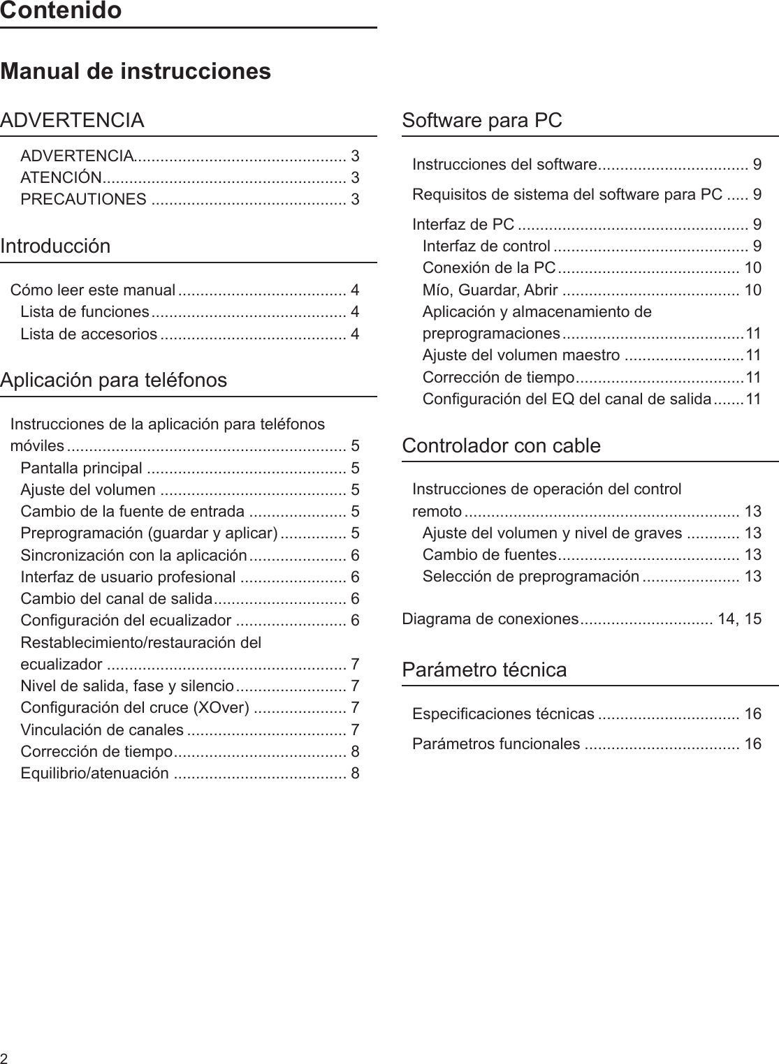 2ContenidoManual de instruccionesADVERTENCIAADVERTENCIA ................................................ 3ATENCIÓN ....................................................... 3PRECAUTIONES ............................................ 3IntroducciónCómo leer este manual ...................................... 4Lista de funciones ............................................ 4Lista de accesorios .......................................... 4Aplicación para teléfonosInstrucciones de la aplicación para teléfonos móviles ............................................................... 5Pantalla principal ............................................. 5Ajuste del volumen .......................................... 5Cambio de la fuente de entrada ...................... 5Preprogramación (guardar y aplicar) ............... 5Sincronización con la aplicación ...................... 6Interfaz de usuario profesional ........................ 6Cambio del canal de salida .............................. 6Conguración del ecualizador ......................... 6Restablecimiento/restauración del  ecualizador ...................................................... 7Nivel de salida, fase y silencio ......................... 7Conguración del cruce (XOver) ..................... 7Vinculación de canales .................................... 7Corrección de tiempo ....................................... 8Equilibrio/atenuación ....................................... 8Software para PCInstrucciones del software .................................. 9Requisitos de sistema del software para PC ..... 9Interfaz de PC .................................................... 9Interfaz de control ............................................ 9Conexión de la PC ......................................... 10Mío, Guardar, Abrir ........................................ 10Aplicación y almacenamiento de preprogramaciones .........................................11Ajuste del volumen maestro ...........................11Corrección de tiempo ...................................... 11Conguración del EQ del canal de salida .......11Controlador con cableInstrucciones de operación del control  remoto .............................................................. 13Ajuste del volumen y nivel de graves ............ 13Cambio de fuentes ......................................... 13Selección de preprogramación ...................... 13Diagrama de conexiones .............................. 14, 15Parámetro técnicaEspecicaciones técnicas ................................ 16Parámetros funcionales ................................... 16