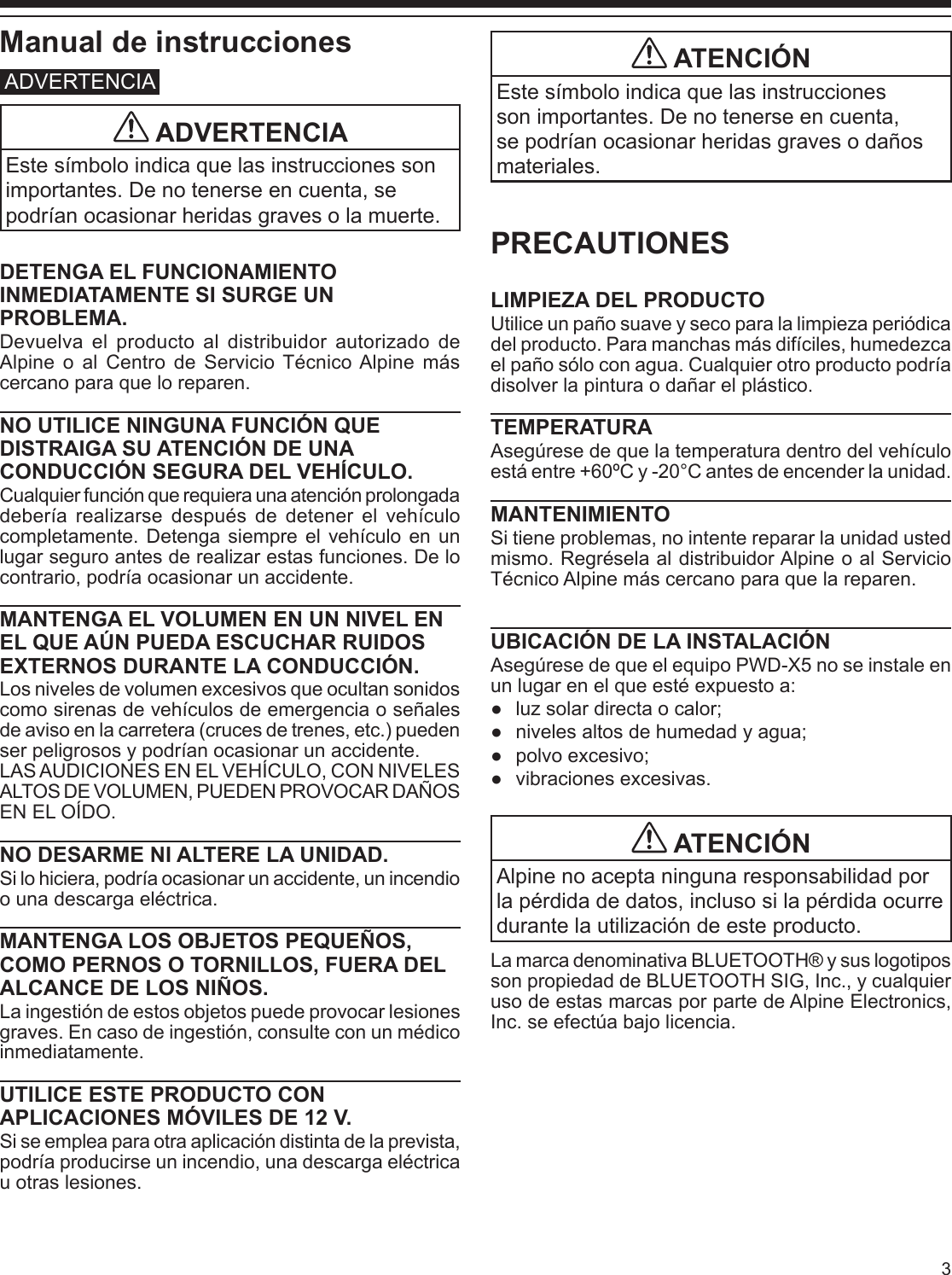 3Manual de instruccionesADVERTENCIA ADVERTENCIAEste símbolo indica que las instrucciones son importantes. De no tenerse en cuenta, se podrían ocasionar heridas graves o la muerte.DETENGA EL FUNCIONAMIENTO INMEDIATAMENTE SI SURGE UN PROBLEMA.Devuelva el producto al distribuidor autorizado de Alpine o al Centro de Servicio Técnico Alpine más cercano para que lo reparen.NO UTILICE NINGUNA FUNCIÓN QUE DISTRAIGA SU ATENCIÓN DE UNA CONDUCCIÓN SEGURA DEL VEHÍCULO. Cualquier función que requiera una atención prolongada debería realizarse después de detener el vehículo completamente. Detenga siempre el vehículo en un lugar seguro antes de realizar estas funciones. De lo contrario, podría ocasionar un accidente.MANTENGA EL VOLUMEN EN UN NIVEL EN EL QUE AÚN PUEDA ESCUCHAR RUIDOS EXTERNOS DURANTE LA CONDUCCIÓN.Los niveles de volumen excesivos que ocultan sonidos como sirenas de vehículos de emergencia o señales de aviso en la carretera (cruces de trenes, etc.) pueden ser peligrosos y podrían ocasionar un accidente.LAS AUDICIONES EN EL VEHÍCULO, CON NIVELES ALTOS DE VOLUMEN, PUEDEN PROVOCAR DAÑOS EN EL OÍDO.NO DESARME NI ALTERE LA UNIDAD.Si lo hiciera, podría ocasionar un accidente, un incendio o una descarga eléctrica.MANTENGA LOS OBJETOS PEQUEÑOS, COMO PERNOS O TORNILLOS, FUERA DEL ALCANCE DE LOS NIÑOS.La ingestión de estos objetos puede provocar lesiones graves. En caso de ingestión, consulte con un médico inmediatamente.UTILICE ESTE PRODUCTO CON APLICACIONES MÓVILES DE 12 V.Si se emplea para otra aplicación distinta de la prevista, podría producirse un incendio, una descarga eléctrica u otras lesiones.PRECAUTIONESLIMPIEZA DEL PRODUCTOUtilice un paño suave y seco para la limpieza periódica del producto. Para manchas más difíciles, humedezca el paño sólo con agua. Cualquier otro producto podría disolver la pintura o dañar el plástico.TEMPERATURAAsegúrese de que la temperatura dentro del vehículo está entre +60ºC y -20°C antes de encender la unidad.MANTENIMIENTOSi tiene problemas, no intente reparar la unidad usted mismo. Regrésela al distribuidor Alpine o al Servicio Técnico Alpine más cercano para que la reparen.UBICACIÓN DE LA INSTALACIÓNAsegúrese de que el equipo PWD-X5 no se instale en un lugar en el que esté expuesto a: ●luz solar directa o calor; ●niveles altos de humedad y agua; ●polvo excesivo; ●vibraciones excesivas. ATENCIÓNAlpine no acepta ninguna responsabilidad por la pérdida de datos, incluso si la pérdida ocurre durante la utilización de este producto.La marca denominativa BLUETOOTH® y sus logotipos son propiedad de BLUETOOTH SIG, Inc., y cualquier uso de estas marcas por parte de Alpine Electronics, Inc. se efectúa bajo licencia. ATENCIÓNEste símbolo indica que las instrucciones son importantes. De no tenerse en cuenta, se podrían ocasionar heridas graves o daños materiales.