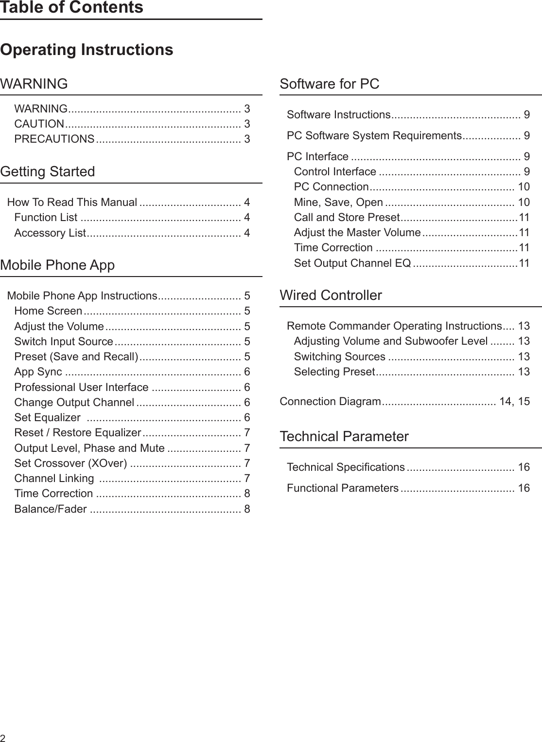 2Table of ContentsOperating InstructionsWARNINGWARNING ........................................................ 3CAUTION ......................................................... 3PRECAUTIONS ............................................... 3Getting StartedHow To Read This Manual ................................. 4Function List .................................................... 4Accessory List .................................................. 4Mobile Phone AppMobile Phone App Instructions ........................... 5Home Screen ................................................... 5Adjust the Volume ............................................ 5Switch Input Source ......................................... 5Preset (Save and Recall) ................................. 5App Sync ......................................................... 6Professional User Interface ............................. 6Change Output Channel .................................. 6Set Equalizer  .................................................. 6Reset / Restore Equalizer ................................ 7Output Level, Phase and Mute ........................ 7Set Crossover (XOver) .................................... 7Channel Linking  .............................................. 7Time Correction ............................................... 8Balance/Fader ................................................. 8Software for PCSoftware Instructions .......................................... 9PC Software System Requirements ................... 9PC Interface ....................................................... 9Control Interface .............................................. 9PC Connection ............................................... 10Mine, Save, Open .......................................... 10Call and Store Preset ...................................... 11Adjust the Master Volume ...............................11Time Correction ..............................................11Set Output Channel EQ ..................................11Wired ControllerRemote Commander Operating Instructions .... 13Adjusting Volume and Subwoofer Level ........ 13Switching Sources ......................................... 13Selecting Preset ............................................. 13Connection Diagram ..................................... 14, 15Technical ParameterTechnical Specications ................................... 16Functional Parameters ..................................... 16
