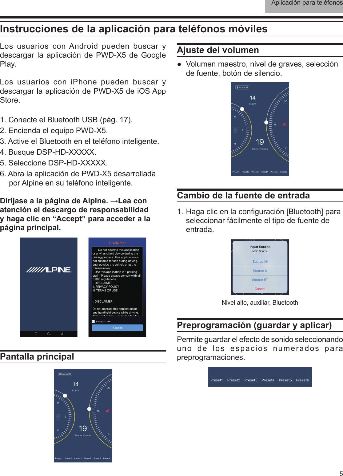 Aplicación para teléfonos5Instrucciones de la aplicación para teléfonos móvilesLos usuarios con Android pueden buscar y descargar la aplicación de PWD-X5 de Google Play. Los usuarios con iPhone pueden buscar y descargar la aplicación de PWD-X5 de iOS App Store.1. Conecte el Bluetooth USB (pág. 17).2. Encienda el equipo PWD-X5.3. Active el Bluetooth en el teléfono inteligente.4. Busque DSP-HD-XXXXX.5. Seleccione DSP-HD-XXXXX.6. Abra la aplicación de PWD-X5 desarrollada por Alpine en su teléfono inteligente.Diríjase a la página de Alpine. →Lea con atención el descargo de responsabilidad y haga clic en “Accept” para acceder a la página principal.Pantalla principalAjuste del volumen ●Volumen maestro, nivel de graves, selección de fuente, botón de silencio.Cambio de la fuente de entrada1. Haga clic en la conguración [Bluetooth] para seleccionar fácilmente el tipo de fuente de entrada.Preprogramación (guardar y aplicar)Permite guardar el efecto de sonido seleccionando uno de los espacios numerados para preprogramaciones.Nivel alto, auxiliar, Bluetooth