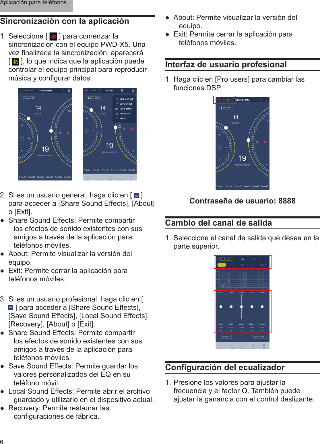 Aplicación para teléfonos6Sincronización con la aplicación1. Seleccione [   ] para comenzar la sincronización con el equipo PWD-X5. Una vez nalizada la sincronización, aparecerá [   ], lo que indica que la aplicación puede controlar el equipo principal para reproducir música y congurar datos.2.  Si es un usuario general, haga clic en [   ] para acceder a [Share Sound Effects], [About] o [Exit]. ●Share Sound Effects: Permite compartir los efectos de sonido existentes con sus amigos a través de la aplicación para teléfonos móviles. ●About: Permite visualizar la versión del equipo. ●Exit: Permite cerrar la aplicación para teléfonos móviles.3.  Si es un usuario profesional, haga clic en [  ] para acceder a [Share Sound Effects], [Save Sound Effects], [Local Sound Effects], [Recovery], [About] o [Exit]. ●Share Sound Effects: Permite compartir los efectos de sonido existentes con sus amigos a través de la aplicación para teléfonos móviles. ●Save Sound Effects: Permite guardar los valores personalizados del EQ en su teléfono móvil. ●Local Sound Effects: Permite abrir el archivo guardado y utilizarlo en el dispositivo actual. ●Recovery: Permite restaurar las conguraciones de fábrica.Interfaz de usuario profesional1. Haga clic en [Pro users] para cambiar las funciones DSP.Contraseña de usuario: 8888Cambio del canal de salida1. Seleccione el canal de salida que desea en la parte superior.Conguración del ecualizador1. Presione los valores para ajustar la frecuencia y el factor Q. También puede ajustar la ganancia con el control deslizante. ●About: Permite visualizar la versión del equipo. ●Exit: Permite cerrar la aplicación para teléfonos móviles.