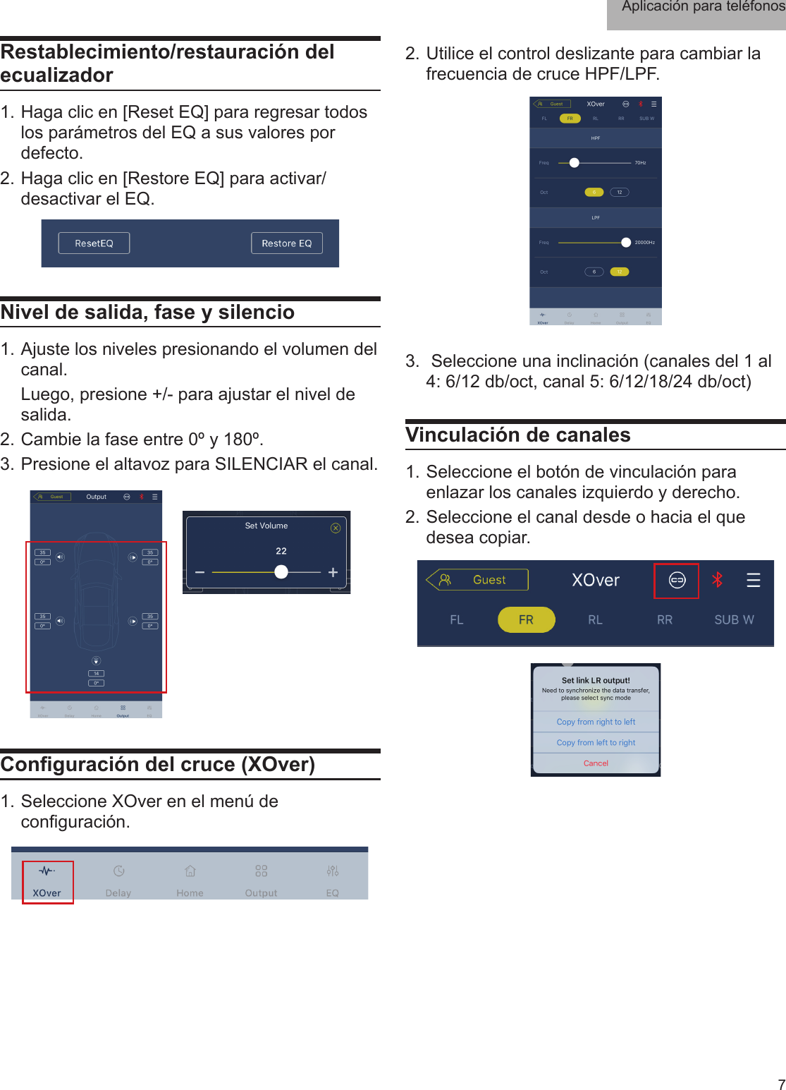 Aplicación para teléfonos 7Restablecimiento/restauración del ecualizador1. Haga clic en [Reset EQ] para regresar todos los parámetros del EQ a sus valores por defecto. 2. Haga clic en [Restore EQ] para activar/desactivar el EQ.Nivel de salida, fase y silencio1. Ajuste los niveles presionando el volumen del canal.  Luego, presione +/- para ajustar el nivel de salida.2. Cambie la fase entre 0º y 180º.3. Presione el altavoz para SILENCIAR el canal.Conguración del cruce (XOver)1. Seleccione XOver en el menú de conguración.2. Utilice el control deslizante para cambiar la frecuencia de cruce HPF/LPF. 3.  Seleccione una inclinación (canales del 1 al 4: 6/12 db/oct, canal 5: 6/12/18/24 db/oct)Vinculación de canales1. Seleccione el botón de vinculación para enlazar los canales izquierdo y derecho.2. Seleccione el canal desde o hacia el que desea copiar.