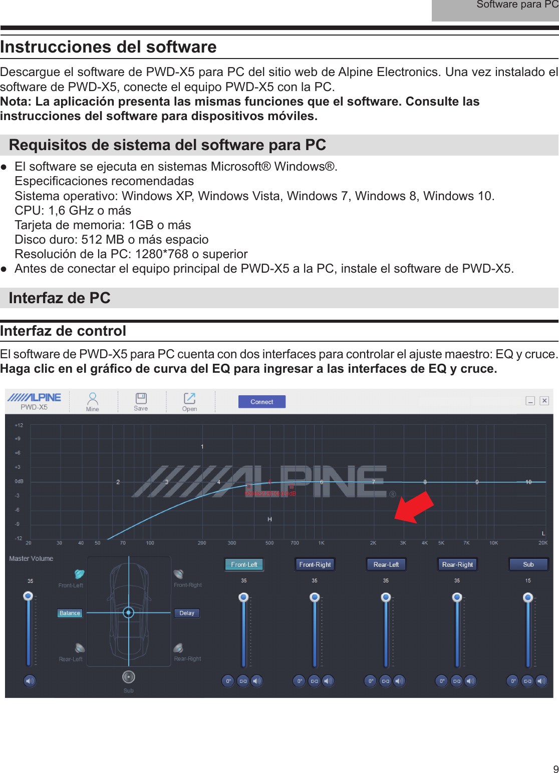 Software para PC9Instrucciones del softwareDescargue el software de PWD-X5 para PC del sitio web de Alpine Electronics. Una vez instalado el software de PWD-X5, conecte el equipo PWD-X5 con la PC.Nota: La aplicación presenta las mismas funciones que el software. Consulte las instrucciones del software para dispositivos móviles.Requisitos de sistema del software para PC ●El software se ejecuta en sistemas Microsoft® Windows®.Especi caciones recomendadasSistema operativo: Windows XP, Windows Vista, Windows 7, Windows 8, Windows 10.CPU: 1,6 GHz o másTarjeta de memoria: 1GB o másDisco duro: 512 MB o más espacioResolución de la PC: 1280*768 o superior ●Antes de conectar el equipo principal de PWD-X5 a la PC, instale el software de PWD-X5. Interfaz de PCInterfaz de controlEl software de PWD-X5 para PC cuenta con dos interfaces para controlar el ajuste maestro: EQ y cruce.Haga clic en el grá co de curva del EQ para ingresar a las interfaces de EQ y cruce.