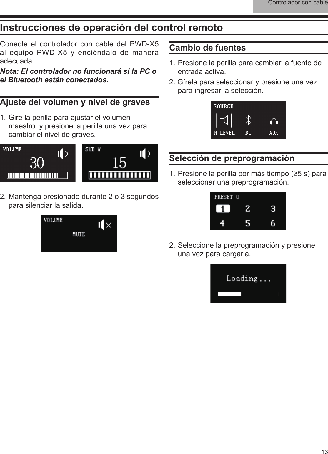 Controlador con cable13Conecte el controlador con cable del PWD-X5 al equipo PWD-X5 y enciéndalo de manera adecuada.Nota: El controlador no funcionará si la PC o el Bluetooth están conectados.Ajuste del volumen y nivel de graves1. Gire la perilla para ajustar el volumen maestro, y presione la perilla una vez para cambiar el nivel de graves.Cambio de fuentes1. Presione la perilla para cambiar la fuente de entrada activa. 2. Gírela para seleccionar y presione una vez para ingresar la selección.2. Seleccione la preprogramación y presione una vez para cargarla.2. Mantenga presionado durante 2 o 3 segundos para silenciar la salida.Selección de preprogramación1. Presione la perilla por más tiempo (≥5 s) para seleccionar una preprogramación. Instrucciones de operación del control remoto