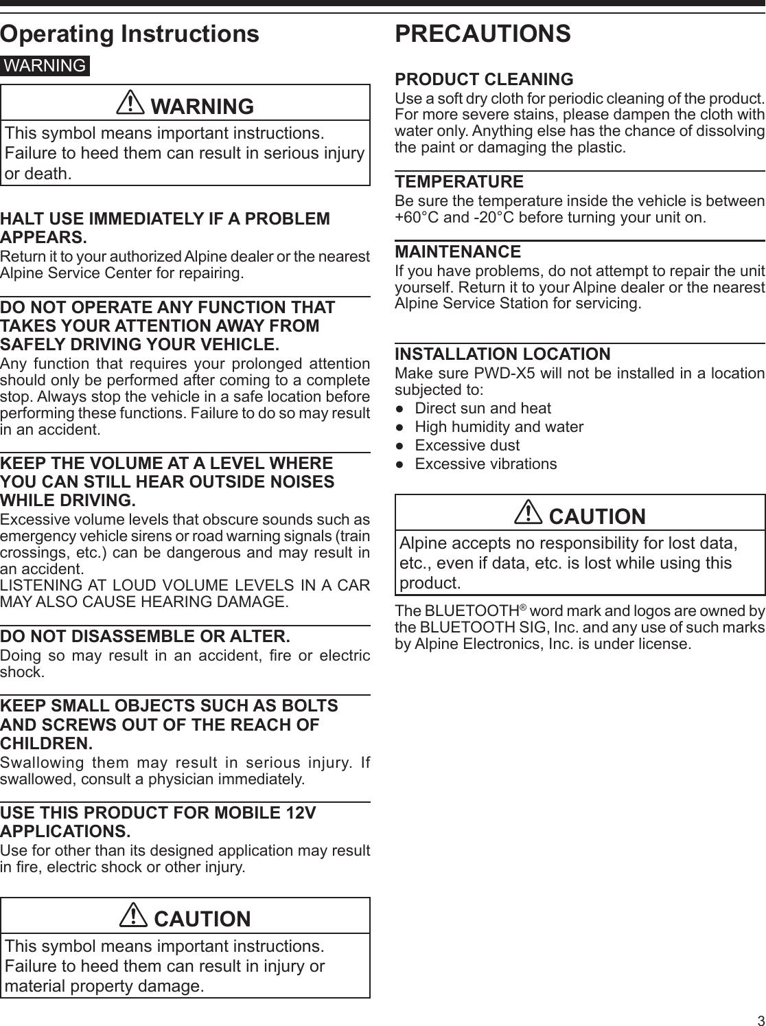 3Operating InstructionsWARNING WARNINGThis symbol means important instructions. Failure to heed them can result in serious injury or death.HALT USE IMMEDIATELY IF A PROBLEM APPEARS.Return it to your authorized Alpine dealer or the nearest Alpine Service Center for repairing.DO NOT OPERATE ANY FUNCTION THAT TAKES YOUR ATTENTION AWAY FROM SAFELY DRIVING YOUR VEHICLE.Any function that requires your prolonged attention should only be performed after coming to a complete stop. Always stop the vehicle in a safe location before performing these functions. Failure to do so may result in an accident.KEEP THE VOLUME AT A LEVEL WHERE YOU CAN STILL HEAR OUTSIDE NOISES WHILE DRIVING.Excessive volume levels that obscure sounds such as emergency vehicle sirens or road warning signals (train crossings, etc.) can be dangerous and may result in an accident.LISTENING AT LOUD VOLUME LEVELS IN A CAR MAY ALSO CAUSE HEARING DAMAGE.DO NOT DISASSEMBLE OR ALTER.Doing  so  may  result  in  an  accident, re or electric shock.KEEP SMALL OBJECTS SUCH AS BOLTS AND SCREWS OUT OF THE REACH OF CHILDREN.Swallowing them may result in serious injury. If swallowed, consult a physician immediately.USE THIS PRODUCT FOR MOBILE 12V APPLICATIONS.Use for other than its designed application may result in re, electric shock or other injury. CAUTIONThis symbol means important instructions. Failure to heed them can result in injury or material property damage.PRECAUTIONSPRODUCT CLEANINGUse a soft dry cloth for periodic cleaning of the product. For more severe stains, please dampen the cloth with water only. Anything else has the chance of dissolving the paint or damaging the plastic.TEMPERATUREBe sure the temperature inside the vehicle is between +60°C and -20°C before turning your unit on.MAINTENANCEIf you have problems, do not attempt to repair the unit yourself. Return it to your Alpine dealer or the nearest Alpine Service Station for servicing.INSTALLATION LOCATIONMake sure PWD-X5 will not be installed in a location subjected to:  ●Direct sun and heat ●High humidity and water ●Excessive dust ●Excessive vibrations CAUTIONAlpine accepts no responsibility for lost data, etc., even if data, etc. is lost while using this product.The BLUETOOTH® word mark and logos are owned by the BLUETOOTH SIG, Inc. and any use of such marks by Alpine Electronics, Inc. is under license.