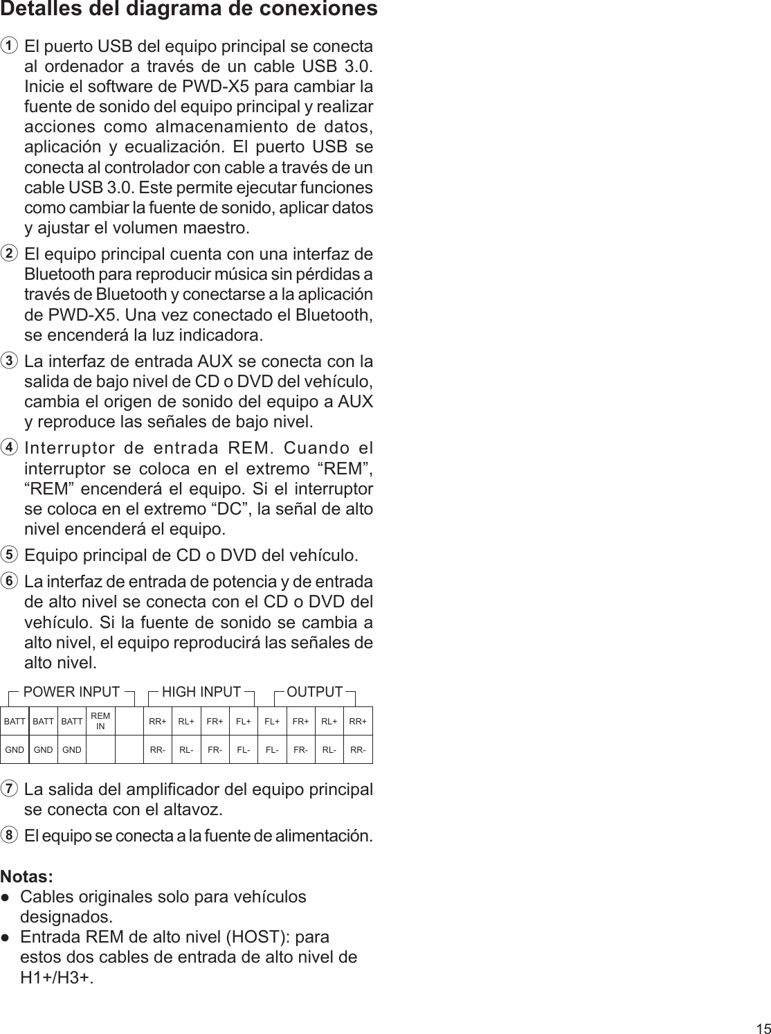 15Detalles del diagrama de conexiones1 El puerto USB del equipo principal se conecta al ordenador a través de un cable USB 3.0. Inicie el software de PWD-X5 para cambiar la fuente de sonido del equipo principal y realizar acciones como almacenamiento de datos, aplicación y ecualización. El puerto USB se conecta al controlador con cable a través de un cable USB 3.0. Este permite ejecutar funciones como cambiar la fuente de sonido, aplicar datos y ajustar el volumen maestro.2 El equipo principal cuenta con una interfaz de Bluetooth para reproducir música sin pérdidas a través de Bluetooth y conectarse a la aplicación de PWD-X5. Una vez conectado el Bluetooth, se encenderá la luz indicadora.3 La interfaz de entrada AUX se conecta con la salida de bajo nivel de CD o DVD del vehículo, cambia el origen de sonido del equipo a AUX y reproduce las señales de bajo nivel.4 Interruptor de entrada REM. Cuando el interruptor se coloca en el extremo “REM”, “REM” encenderá el equipo. Si el interruptor se coloca en el extremo “DC”, la señal de alto nivel encenderá el equipo.5 Equipo principal de CD o DVD del vehículo.6 La interfaz de entrada de potencia y de entrada de alto nivel se conecta con el CD o DVD del vehículo. Si la fuente de sonido se cambia a alto nivel, el equipo reproducirá las señales de alto nivel.7 La salida del amplicador del equipo principal se conecta con el altavoz.8  El equipo se conecta a la fuente de alimentación.Notas:  ●Cables originales solo para vehículos designados. ●Entrada REM de alto nivel (HOST): para estos dos cables de entrada de alto nivel de H1+/H3+.BATT BATT BATT REM IN RR+ RL+ FR+ FL+ FL+ FR+ RL+ RR+GND GND GND RR- RL- FR- FL- FL- FR- RL- RR-POWER INPUT HIGH INPUT OUTPUT