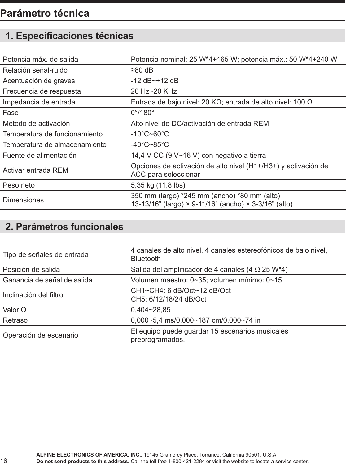 16Parámetro técnica1. Especicaciones técnicasPotencia máx. de salida Potencia nominal: 25 W*4+165 W; potencia máx.: 50 W*4+240 WRelación señal-ruido ≥80 dBAcentuación de graves -12 dB~+12 dBFrecuencia de respuesta 20 Hz~20 KHzImpedancia de entrada Entrada de bajo nivel: 20 KΩ; entrada de alto nivel: 100 ΩFase 0°/180°Método de activación Alto nivel de DC/activación de entrada REMTemperatura de funcionamiento -10°C~60°CTemperatura de almacenamiento -40°C~85°CFuente de alimentación 14,4 V CC (9 V~16 V) con negativo a tierraActivar entrada REM Opciones de activación de alto nivel (H1+/H3+) y activación de ACC para seleccionarPeso neto 5,35 kg (11,8 lbs)Dimensiones 350 mm (largo) *245 mm (ancho) *80 mm (alto)13-13/16” (largo) × 9-11/16” (ancho) × 3-3/16” (alto) 2. Parámetros funcionalesTipo de señales de entrada 4 canales de alto nivel, 4 canales estereofónicos de bajo nivel, BluetoothPosición de salida Salida del amplicador de 4 canales (4 Ω 25 W*4)Ganancia de señal de salida Volumen maestro: 0~35; volumen mínimo: 0~15Inclinación del ltro CH1~CH4: 6 dB/Oct~12 dB/OctCH5: 6/12/18/24 dB/OctValor Q 0,404~28,85Retraso 0,000~5,4 ms/0,000~187 cm/0,000~74 inOperación de escenario El equipo puede guardar 15 escenarios musicales preprogramados.ALPINE ELECTRONICS OF AMERICA, INC., 19145 Gramercy Place, Torrance, California 90501, U.S.A.Do not send products to this address. Call the toll free 1-800-421-2284 or visit the website to locate a service center.