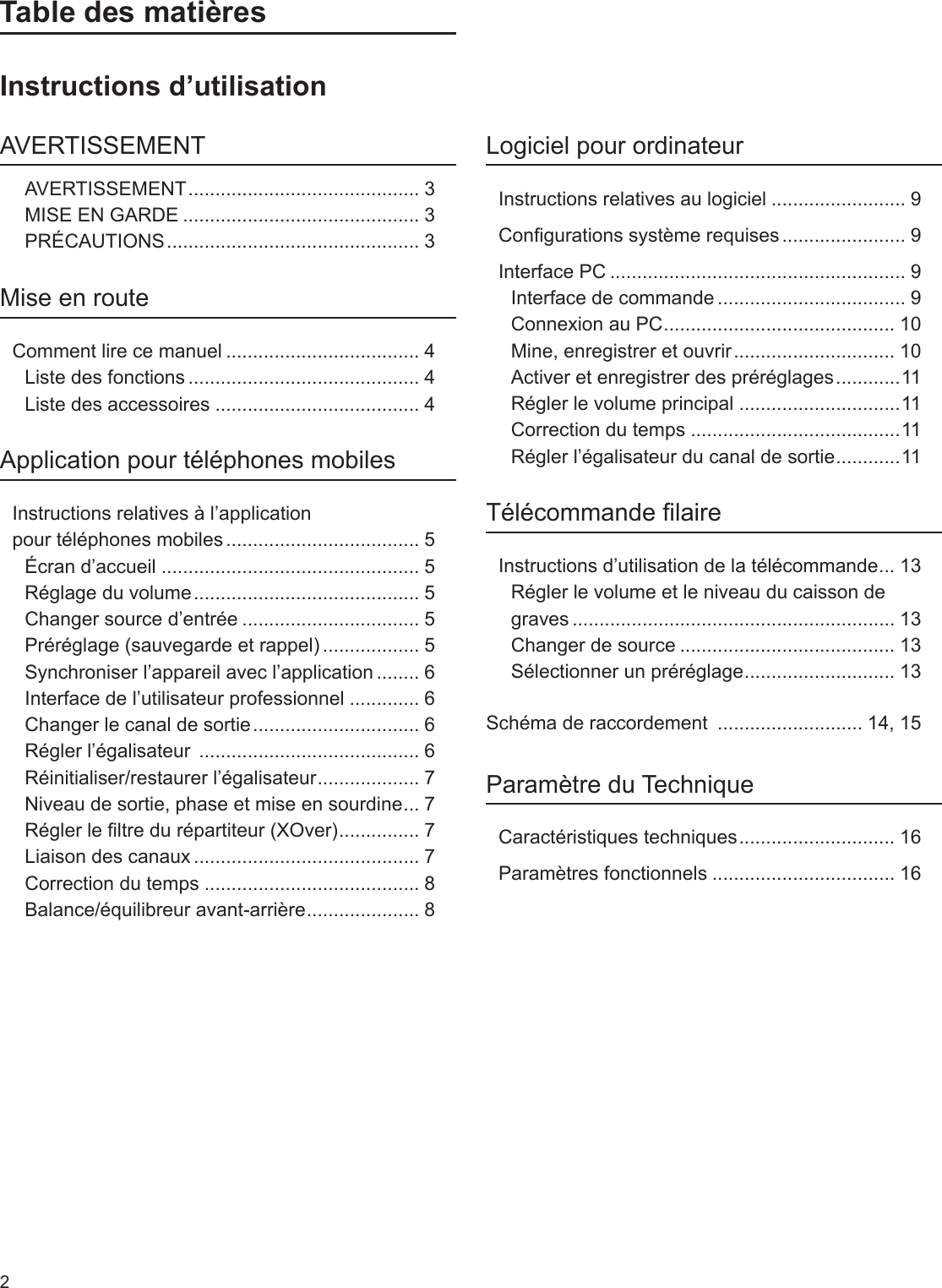 2Table des matièresInstructions d’utilisationAVERTISSEMENTAVERTISSEMENT ........................................... 3MISE EN GARDE ............................................ 3PRÉCAUTIONS ............................................... 3Mise en routeComment lire ce manuel .................................... 4Liste des fonctions ........................................... 4Liste des accessoires ...................................... 4Application pour téléphones mobiles Instructions relatives à l’application  pour téléphones mobiles .................................... 5Écran d’accueil ................................................ 5Réglage du volume .......................................... 5Changer source d’entrée ................................. 5Préréglage (sauvegarde et rappel) .................. 5Synchroniser l’appareil avec l’application ........ 6Interface de l’utilisateur professionnel ............. 6Changer le canal de sortie ............................... 6Régler l’égalisateur  ......................................... 6Réinitialiser/restaurer l’égalisateur ................... 7Niveau de sortie, phase et mise en sourdine ... 7Régler le ltre du répartiteur (XOver) ............... 7Liaison des canaux .......................................... 7Correction du temps ........................................ 8Balance/équilibreur avant-arrière ..................... 8Logiciel pour ordinateurInstructions relatives au logiciel ......................... 9Congurations système requises ....................... 9Interface PC ....................................................... 9Interface de commande ................................... 9Connexion au PC ........................................... 10Mine, enregistrer et ouvrir .............................. 10Activer et enregistrer des préréglages ............11Régler le volume principal ..............................11Correction du temps .......................................11Régler l’égalisateur du canal de sortie ............ 11Télécommande laireInstructions d’utilisation de la télécommande ... 13Régler le volume et le niveau du caisson de graves ............................................................ 13Changer de source ........................................ 13Sélectionner un préréglage ............................ 13Schéma de raccordement  ........................... 14, 15Paramètre du TechniqueCaractéristiques techniques ............................. 16Paramètres fonctionnels .................................. 16