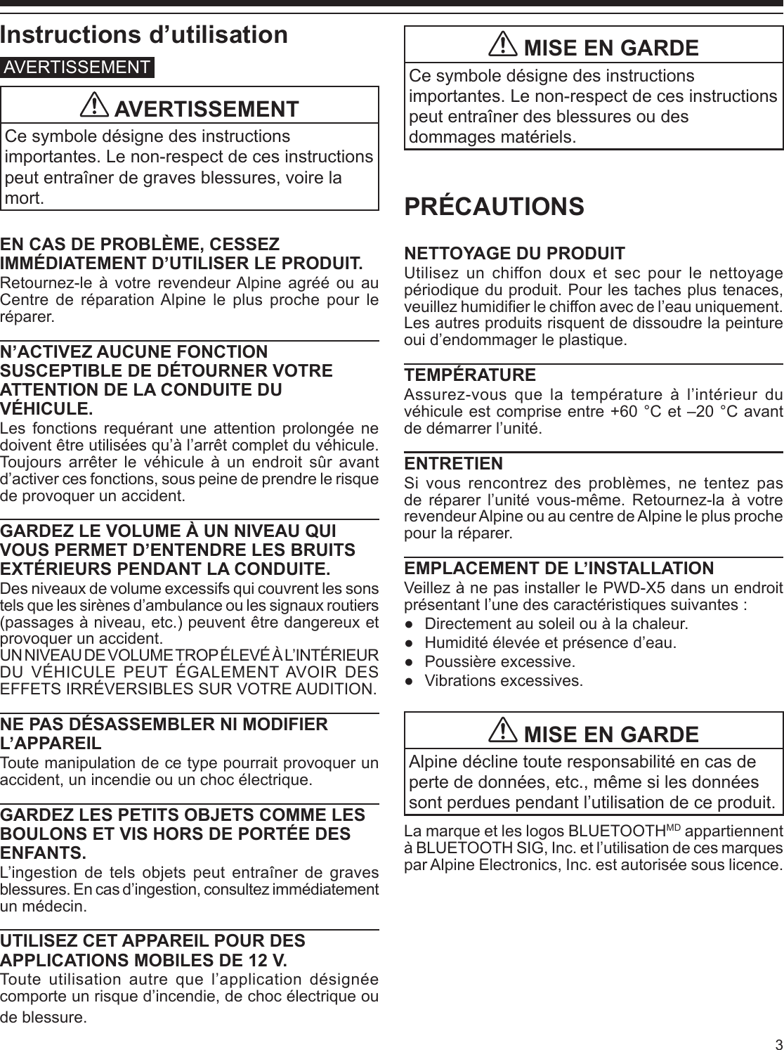 3Instructions d’utilisationAVERTISSEMENT AVERTISSEMENTCe symbole désigne des instructions importantes. Le non-respect de ces instructions peut entraîner de graves blessures, voire la mort.EN CAS DE PROBLÈME, CESSEZ IMMÉDIATEMENT D’UTILISER LE PRODUIT.Retournez-le à votre revendeur Alpine agréé ou au Centre de réparation Alpine le plus proche pour le réparer.N’ACTIVEZ AUCUNE FONCTION SUSCEPTIBLE DE DÉTOURNER VOTRE ATTENTION DE LA CONDUITE DU VÉHICULE.Les fonctions requérant une attention prolongée ne doivent être utilisées qu’à l’arrêt complet du véhicule. Toujours arrêter le véhicule à un endroit sûr avant d’activer ces fonctions, sous peine de prendre le risque de provoquer un accident.GARDEZ LE VOLUME À UN NIVEAU QUI VOUS PERMET D’ENTENDRE LES BRUITS EXTÉRIEURS PENDANT LA CONDUITE.Des niveaux de volume excessifs qui couvrent les sons tels que les sirènes d’ambulance ou les signaux routiers (passages à niveau, etc.) peuvent être dangereux et provoquer un accident.UN NIVEAU DE VOLUME TROP ÉLEVÉ À L’INTÉRIEUR DU VÉHICULE PEUT ÉGALEMENT AVOIR DES EFFETS IRRÉVERSIBLES SUR VOTRE AUDITION.NE PAS DÉSASSEMBLER NI MODIFIER L’APPAREILToute manipulation de ce type pourrait provoquer un accident, un incendie ou un choc électrique.GARDEZ LES PETITS OBJETS COMME LES BOULONS ET VIS HORS DE PORTÉE DES ENFANTS.L’ingestion de tels objets peut entraîner de graves blessures. En cas d’ingestion, consultez immédiatement un médecin.UTILISEZ CET APPAREIL POUR DES APPLICATIONS MOBILES DE 12 V.Toute utilisation autre que l’application désignée comporte un risque d’incendie, de choc électrique ou de blessure.PRÉCAUTIONSNETTOYAGE DU PRODUITUtilisez un chiffon doux et sec pour le nettoyage périodique du produit. Pour les taches plus tenaces, veuillez humidier le chiffon avec de l’eau uniquement. Les autres produits risquent de dissoudre la peinture oui d’endommager le plastique.TEMPÉRATUREAssurez-vous que la température à l’intérieur du véhicule est comprise entre +60 °C et –20 °C avant de démarrer l’unité.ENTRETIENSi vous rencontrez des problèmes, ne tentez pas de réparer l’unité vous-même. Retournez-la à votre revendeur Alpine ou au centre de Alpine le plus proche pour la réparer.EMPLACEMENT DE L’INSTALLATIONVeillez à ne pas installer le PWD-X5 dans un endroit présentant l’une des caractéristiques suivantes : ●Directement au soleil ou à la chaleur. ●Humidité élevée et présence d’eau. ●Poussière excessive. ●Vibrations excessives. MISE EN GARDEAlpine décline toute responsabilité en cas de perte de données, etc., même si les données sont perdues pendant l’utilisation de ce produit.La marque et les logos BLUETOOTHMD appartiennent à BLUETOOTH SIG, Inc. et l’utilisation de ces marques par Alpine Electronics, Inc. est autorisée sous licence. MISE EN GARDECe symbole désigne des instructions importantes. Le non-respect de ces instructions peut entraîner des blessures ou des dommages matériels.