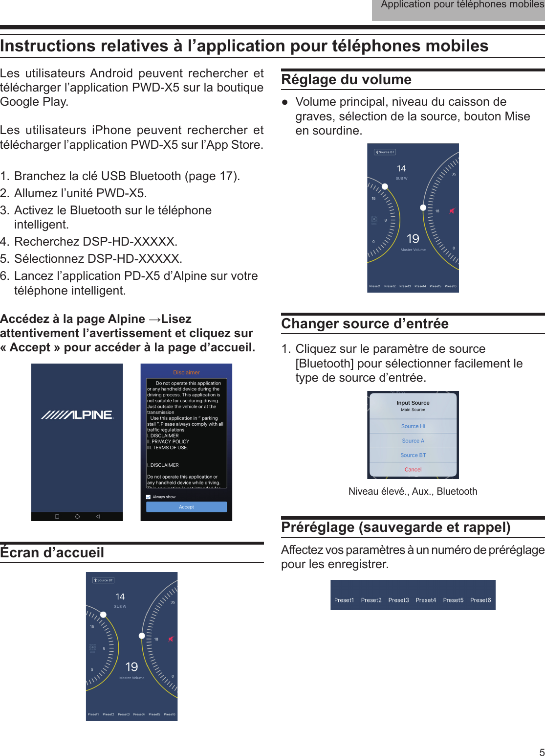 Application pour téléphones mobiles5Instructions relatives à l’application pour téléphones mobilesLes utilisateurs Android peuvent rechercher et télécharger l’application PWD-X5 sur la boutique Google Play. Les utilisateurs iPhone peuvent rechercher et télécharger l’application PWD-X5 sur l’App Store.1. Branchez la clé USB Bluetooth (page 17).2. Allumez l’unité PWD-X5.3. Activez le Bluetooth sur le téléphone intelligent.4. Recherchez DSP-HD-XXXXX.5. Sélectionnez DSP-HD-XXXXX.6. Lancez l’application PD-X5 d’Alpine sur votre téléphone intelligent.Accédez à la page Alpine →Lisez attentivement l’avertissement et cliquez sur « Accept » pour accéder à la page d’accueil.Écran d’accueilRéglage du volume ●Volume principal, niveau du caisson de graves, sélection de la source, bouton Mise en sourdine.Changer source d’entrée1. Cliquez sur le paramètre de source [Bluetooth] pour sélectionner facilement le type de source d’entrée.Préréglage (sauvegarde et rappel)Affectez vos paramètres à un numéro de préréglage pour les enregistrer.Niveau élevé., Aux., Bluetooth