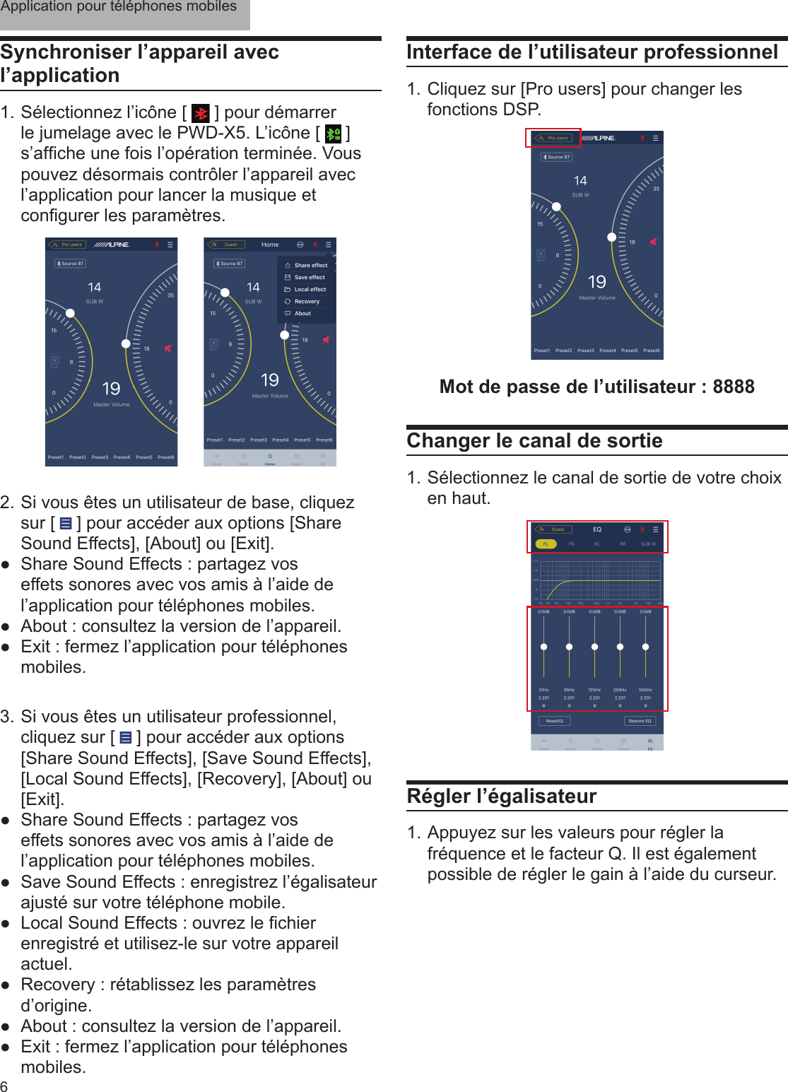 Application pour téléphones mobiles6Synchroniser l’appareil avec l’application1. Sélectionnez l’icône [   ] pour démarrer le jumelage avec le PWD-X5. L’icône [   ] s’afche une fois l’opération terminée. Vous pouvez désormais contrôler l’appareil avec l’application pour lancer la musique et congurer les paramètres.2.  Si vous êtes un utilisateur de base, cliquez sur [   ] pour accéder aux options [Share Sound Effects], [About] ou [Exit]. ●Share Sound Effects : partagez vos effets sonores avec vos amis à l’aide de l’application pour téléphones mobiles. ●About : consultez la version de l’appareil. ●Exit : fermez l’application pour téléphones mobiles.3.  Si vous êtes un utilisateur professionnel, cliquez sur [   ] pour accéder aux options [Share Sound Effects], [Save Sound Effects], [Local Sound Effects], [Recovery], [About] ou [Exit]. ●Share Sound Effects : partagez vos effets sonores avec vos amis à l’aide de l’application pour téléphones mobiles. ●Save Sound Effects : enregistrez l’égalisateur ajusté sur votre téléphone mobile. ● Local Sound Effects : ouvrez le chier enregistré et utilisez-le sur votre appareil actuel. ●Recovery : rétablissez les paramètres d’origine. ●About : consultez la version de l’appareil. ●Exit : fermez l’application pour téléphones mobiles.Interface de l’utilisateur professionnel1. Cliquez sur [Pro users] pour changer les fonctions DSP.Mot de passe de l’utilisateur : 8888Changer le canal de sortie1. Sélectionnez le canal de sortie de votre choix en haut.Régler l’égalisateur 1. Appuyez sur les valeurs pour régler la fréquence et le facteur Q. Il est également possible de régler le gain à l’aide du curseur.