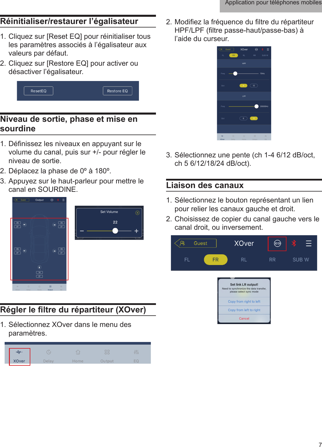 Application pour téléphones mobiles7Réinitialiser/restaurer l’égalisateur1. Cliquez sur [Reset EQ] pour réinitialiser tous les paramètres associés à l’égalisateur aux valeurs par défaut.2. Cliquez sur [Restore EQ] pour activer ou désactiver l’égalisateur. Niveau de sortie, phase et mise en sourdine1. Dénissez les niveaux en appuyant sur le volume du canal, puis sur +/- pour régler le niveau de sortie.2. Déplacez la phase de 0º à 180º.3. Appuyez sur le haut-parleur pour mettre le canal en SOURDINE.Régler le ltre du répartiteur (XOver)1. Sélectionnez XOver dans le menu des paramètres.2. Modiez la fréquence du ltre du répartiteur HPF/LPF (ltre passe-haut/passe-bas) à l’aide du curseur. 3. Sélectionnez une pente (ch 1-4 6/12 dB/oct, ch 5 6/12/18/24 dB/oct).Liaison des canaux1. Sélectionnez le bouton représentant un lien pour relier les canaux gauche et droit.2. Choisissez de copier du canal gauche vers le canal droit, ou inversement.