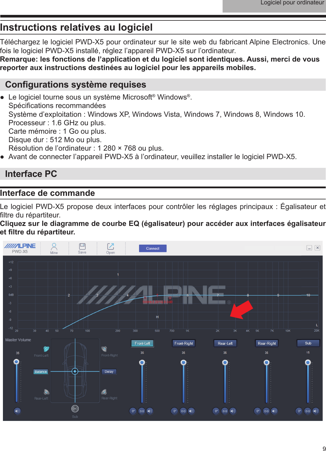 Logiciel pour ordinateur9Instructions relatives au logicielTéléchargez le logiciel PWD-X5 pour ordinateur sur le site web du fabricant Alpine Electronics. Une fois le logiciel PWD-X5 installé, réglez l’appareil PWD-X5 sur l’ordinateur.Remarque: les fonctions de l’application et du logiciel sont identiques. Aussi, merci de vous reporter aux instructions destinées au logiciel pour les appareils mobiles.Con gurations système requises ●Le logiciel tourne sous un système Microsoft® Windows®. Spéci cations recommandéesSystème d’exploitation : Windows XP, Windows Vista, Windows 7, Windows 8, Windows 10.Processeur : 1.6 GHz ou plus.Carte mémoire : 1 Go ou plus.Disque dur : 512 Mo ou plus.Résolution de l’ordinateur : 1 280 × 768 ou plus. ●Avant de connecter l’appareil PWD-X5 à l’ordinateur, veuillez installer le logiciel PWD-X5.Interface PCInterface de commandeLe logiciel PWD-X5 propose deux interfaces pour contrôler les réglages principaux : Égalisateur et  ltre du répartiteur. Cliquez sur le diagramme de courbe EQ (égalisateur) pour accéder aux interfaces égalisateur et  ltre du répartiteur.