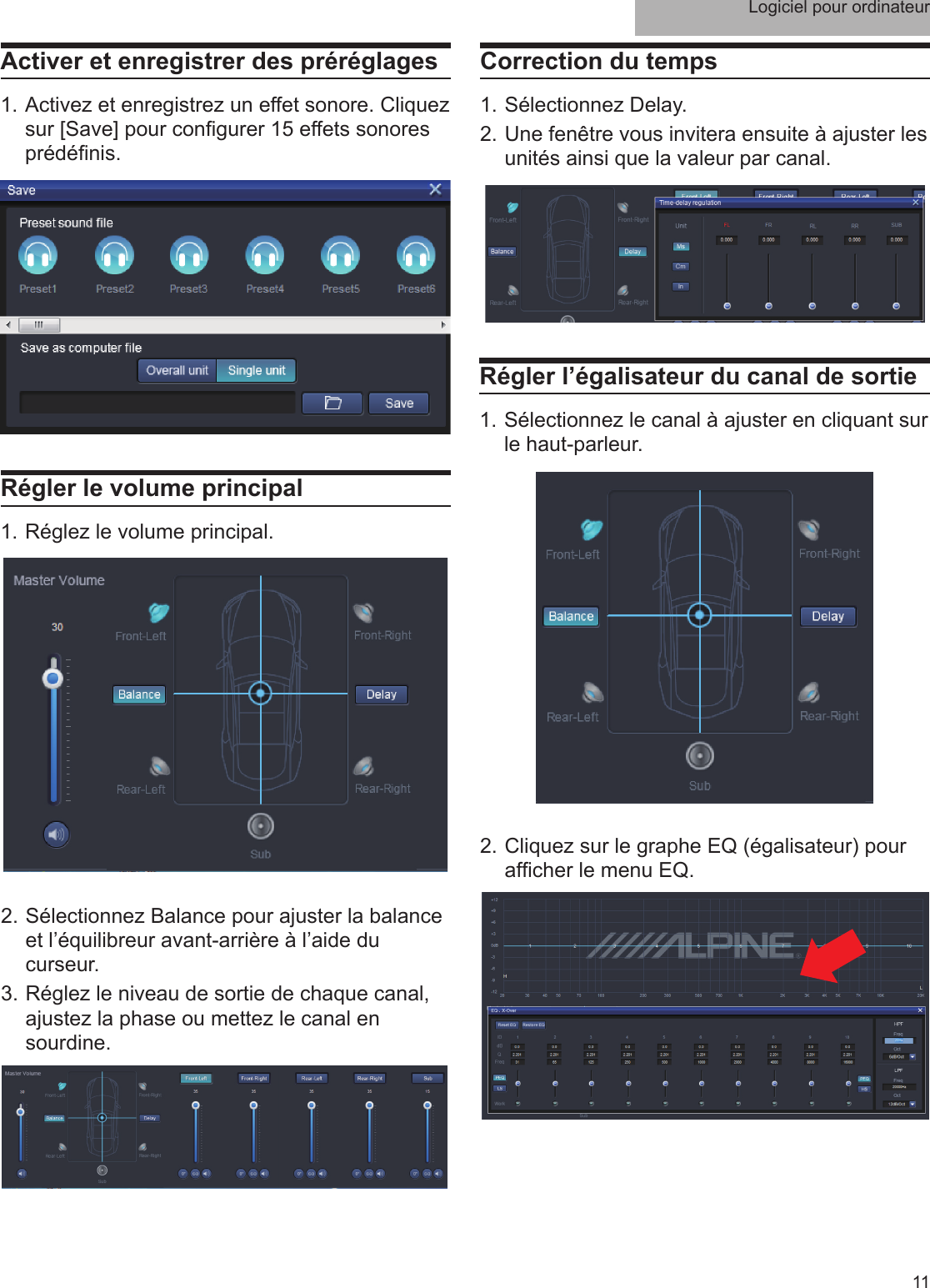 Logiciel pour ordinateur11Activer et enregistrer des préréglages1. Activez et enregistrez un effet sonore. Cliquez sur [Save] pour con gurer 15 effets sonores prédé nis.Régler le volume principal1. Réglez le volume principal.2. Sélectionnez Balance pour ajuster la balance et l’équilibreur avant-arrière à l’aide du curseur.3. Réglez le niveau de sortie de chaque canal, ajustez la phase ou mettez le canal en sourdine.Correction du temps1. Sélectionnez Delay. 2. Une fenêtre vous invitera ensuite à ajuster les unités ainsi que la valeur par canal.Régler l’égalisateur du canal de sortie1. Sélectionnez le canal à ajuster en cliquant sur le haut-parleur.2. Cliquez sur le graphe EQ (égalisateur) pour af cher le menu EQ.