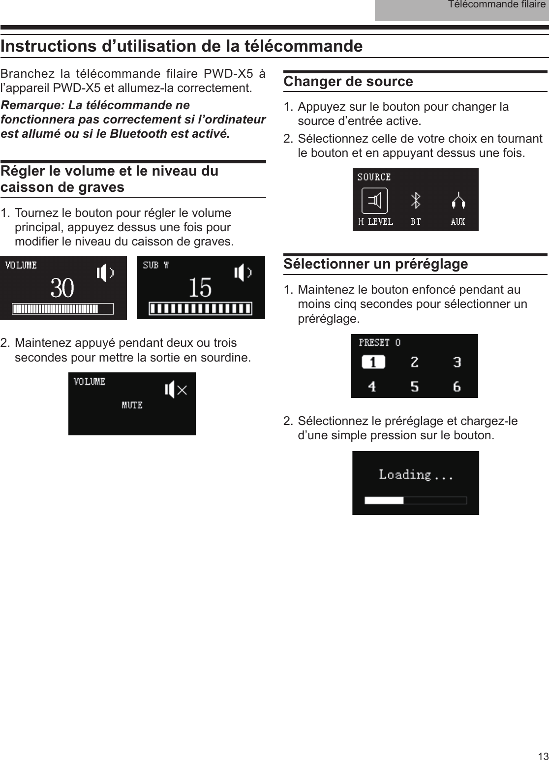 Télécommande laire13Branchez la télécommande filaire PWD-X5 à l’appareil PWD-X5 et allumez-la correctement.Remarque: La télécommande ne fonctionnera pas correctement si l’ordinateur est allumé ou si le Bluetooth est activé. Régler le volume et le niveau du caisson de graves1. Tournez le bouton pour régler le volume principal, appuyez dessus une fois pour modier le niveau du caisson de graves.Changer de source1. Appuyez sur le bouton pour changer la source d’entrée active.2. Sélectionnez celle de votre choix en tournant le bouton et en appuyant dessus une fois.2. Sélectionnez le préréglage et chargez-le d’une simple pression sur le bouton.2. Maintenez appuyé pendant deux ou trois secondes pour mettre la sortie en sourdine.Sélectionner un préréglage1. Maintenez le bouton enfoncé pendant au moins cinq secondes pour sélectionner un préréglage.  Instructions d’utilisation de la télécommande