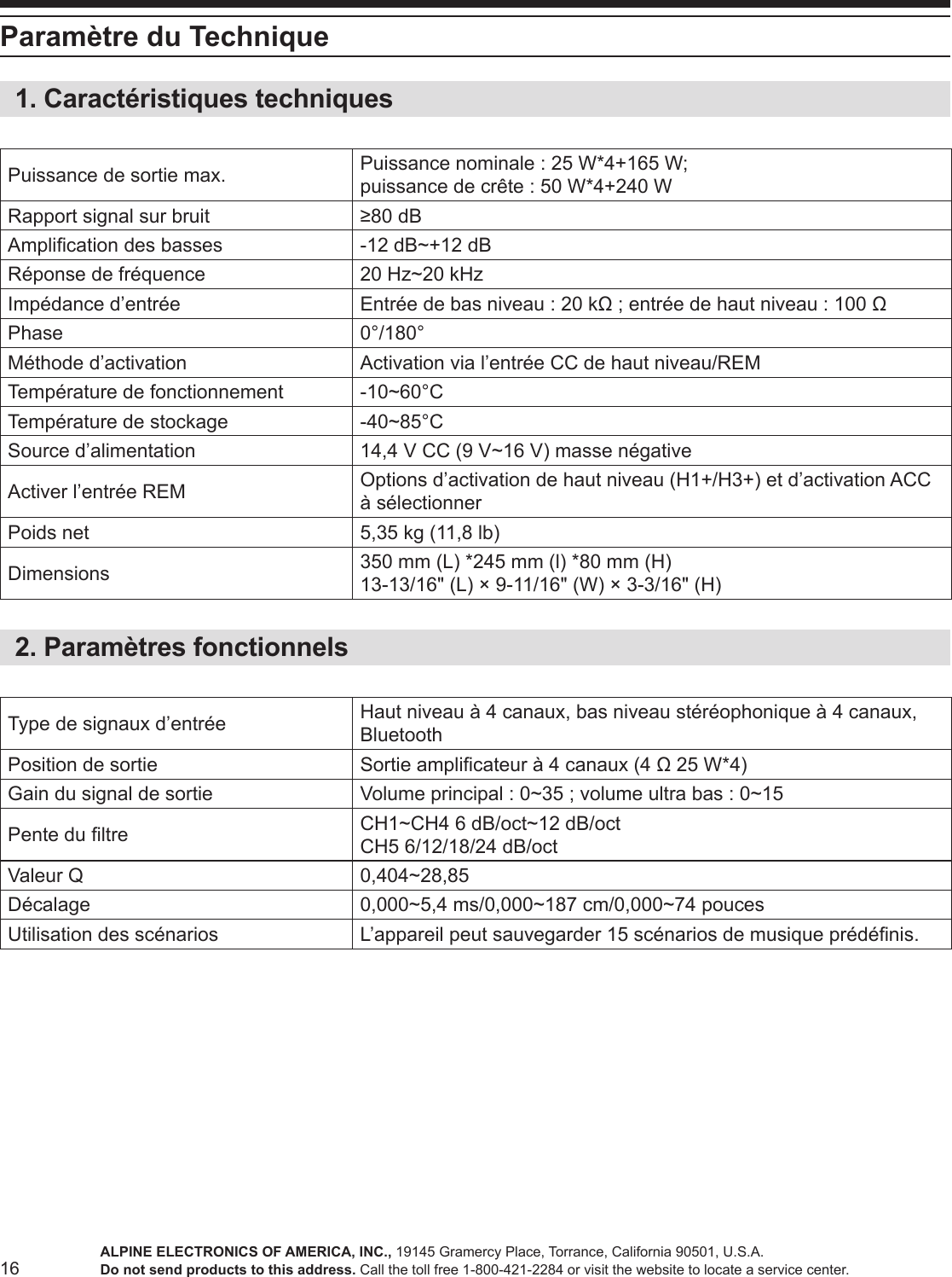 16Paramètre du Technique1. Caractéristiques techniquesPuissance de sortie max. Puissance nominale : 25 W*4+165 W;  puissance de crête : 50 W*4+240 WRapport signal sur bruit ≥80 dBAmplication des basses -12 dB~+12 dBRéponse de fréquence 20 Hz~20 kHzImpédance d’entrée Entrée de bas niveau : 20 kΩ ; entrée de haut niveau : 100 ΩPhase 0°/180°Méthode d’activation Activation via l’entrée CC de haut niveau/REMTempérature de fonctionnement -10~60°CTempérature de stockage -40~85°CSource d’alimentation 14,4 V CC (9 V~16 V) masse négativeActiver l’entrée REM Options d’activation de haut niveau (H1+/H3+) et d’activation ACC à sélectionnerPoids net 5,35 kg (11,8 lb)Dimensions 350 mm (L) *245 mm (l) *80 mm (H)13-13/16&quot; (L) × 9-11/16&quot; (W) × 3-3/16&quot; (H) 2. Paramètres fonctionnelsType de signaux d’entrée Haut niveau à 4 canaux, bas niveau stéréophonique à 4 canaux, BluetoothPosition de sortie Sortie amplicateur à 4 canaux (4 Ω 25 W*4)Gain du signal de sortie Volume principal : 0~35 ; volume ultra bas : 0~15Pente du ltre CH1~CH4 6 dB/oct~12 dB/octCH5 6/12/18/24 dB/octValeur Q 0,404~28,85Décalage 0,000~5,4 ms/0,000~187 cm/0,000~74 poucesUtilisation des scénarios L’appareil peut sauvegarder 15 scénarios de musique prédénis.ALPINE ELECTRONICS OF AMERICA, INC., 19145 Gramercy Place, Torrance, California 90501, U.S.A.Do not send products to this address. Call the toll free 1-800-421-2284 or visit the website to locate a service center.