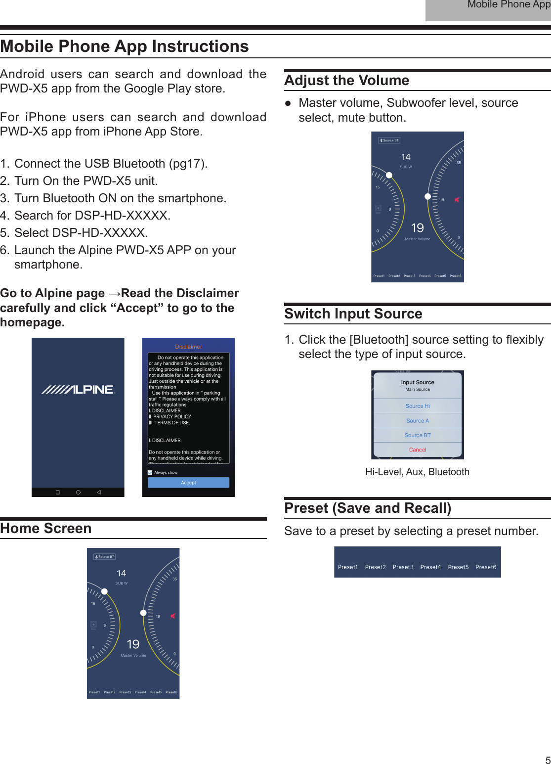 Mobile Phone App5Mobile Phone App InstructionsAndroid users can search and download the PWD-X5 app from the Google Play store.For iPhone users can search and download PWD-X5 app from iPhone App Store.1. Connect the USB Bluetooth (pg17).2. Turn On the PWD-X5 unit.3. Turn Bluetooth ON on the smartphone.4. Search for DSP-HD-XXXXX.5. Select DSP-HD-XXXXX.6. Launch the Alpine PWD-X5 APP on your smartphone.Go to Alpine page →Read the Disclaimer carefully and click “Accept” to go to the homepage.Home ScreenAdjust the Volume ●Master volume, Subwoofer level, source select, mute button.Switch Input Source1. Click the [Bluetooth] source setting to exibly select the type of input source.Preset (Save and Recall)Save to a preset by selecting a preset number.Hi-Level, Aux, Bluetooth