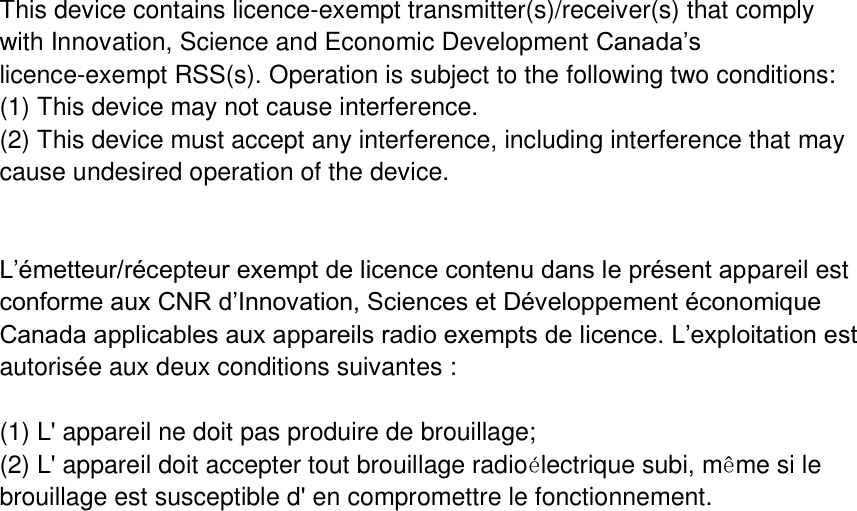 This device contains licence-exempt transmitter(s)/receiver(s) that comply with Innovation, Science and Economic Development Canada’s licence-exempt RSS(s). Operation is subject to the following two conditions: (1) This device may not cause interference. (2) This device must accept any interference, including interference that may cause undesired operation of the device.   L’émetteur/récepteur exempt de licence contenu dans le présent appareil est conforme aux CNR d’Innovation, Sciences et Développement économique Canada applicables aux appareils radio exempts de licence. L’exploitation est autorisée aux deux conditions suivantes :  (1) L&apos; appareil ne doit pas produire de brouillage; (2) L&apos; appareil doit accepter tout brouillage radioélectrique subi, même si le brouillage est susceptible d&apos; en compromettre le fonctionnement. 